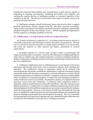 Principles of Joint Intelligence
II-11
modularized automated data handling and communications systems that are capable of
responding to changing circumstances, facilitating survivability and reliability, and
enabling the seamless delivery of intelligence products to consumers regardless of the
conditions in the OE. The processes that facilitate these aspects of agility require prior
planning and long lead times.
b. Intelligence managers should continuously assess what must be done to support
potential requirements, monitor changes in the OE, and adjust resources accordingly.
Agility requires anticipation and readiness, but for the most part, intelligence organizations
should be managed as if they were already “at war”—staffed, equipped, and organized for
flexible responses to changing conditions in the OE.
10. Collaboration—Leverage Expertise of Diverse Analytic Resources
By its nature intelligence is imperfect (i.e., everything cannot be known, analysis is
vulnerable to deception, and information is open to alternative interpretations). The best
way to avoid these obstacles and achieve a higher degree of fidelity is to consult with,
and solicit the opinions of, other analysts and experts, particularly in external
organizations.
a. Invaluable expertise on a diverse range of topics resides in governmental and
nongovernmental centers of excellence. Likewise, PNs often possess in-depth capabilities in
either niche or multiple areas and valuable perspectives on diverse intelligence problems.
Without collaboration, intelligence products, and reports end up being one dimensional and
thus less comprehensive.
b. Intelligence collaboration relies on unhindered access to and sharing of all relevant
information and can take many forms such as competitive analysis, brain storming, and
federation. The collaborative sharing of information should not be confused with
interorganizational documents coordination; collaboration is informal information sharing
among individuals while document coordination is a formal staff process in which official
organizational positions are obtained or confirmed. Competitive analysis (in which multiple
teams use different or competing hypotheses to analyze the same intelligence problem) is
useful if sufficient resources are available. In competitive analysis, it is imperative that each
team have access to the same information. In situations where competitive analysis is
unfeasible, analysts should brainstorm all possible hypotheses with other analysts to gain
different perspectives. Collaboration on complex intelligence problems may benefit from a
federated approach in which different organizations may assume responsibility for subtopics
within the larger problem. However, in the interest of both unity and simplicity, the joint
force J-2 should be the single focal point for assessing and presenting to the commander any
disparate intelligence assessments from outside agencies or analysts. The J-2 is responsible
for ensuring that the full spectrum of opinions and views obtained through collaboration are
considered in the formulation of the joint force’s intelligence products.
 