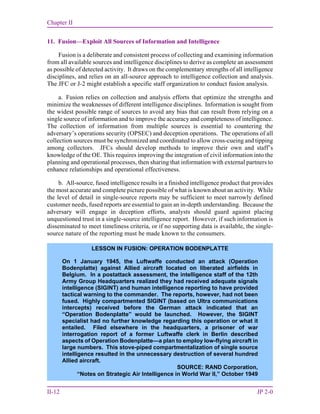 Chapter II
II-12 JP 2-0
11. Fusion—Exploit All Sources of Information and Intelligence
Fusion is a deliberate and consistent process of collecting and examining information
from all available sources and intelligence disciplines to derive as complete an assessment
as possible of detected activity. It draws on the complementary strengths of all intelligence
disciplines, and relies on an all-source approach to intelligence collection and analysis.
The JFC or J-2 might establish a specific staff organization to conduct fusion analysis.
a. Fusion relies on collection and analysis efforts that optimize the strengths and
minimize the weaknesses of different intelligence disciplines. Information is sought from
the widest possible range of sources to avoid any bias that can result from relying on a
single source of information and to improve the accuracy and completeness of intelligence.
The collection of information from multiple sources is essential to countering the
adversary’s operations security (OPSEC) and deception operations. The operations of all
collection sources must be synchronized and coordinated to allow cross-cueing and tipping
among collectors. JFCs should develop methods to improve their own and staff’s
knowledge of the OE. This requires improving the integration of civil information into the
planning and operational processes, then sharing that information with external partners to
enhance relationships and operational effectiveness.
b. All-source, fused intelligence results in a finished intelligence product that provides
the most accurate and complete picture possible of what is known about an activity. While
the level of detail in single-source reports may be sufficient to meet narrowly defined
customer needs, fused reports are essential to gain an in-depth understanding. Because the
adversary will engage in deception efforts, analysts should guard against placing
unquestioned trust in a single-source intelligence report. However, if such information is
disseminated to meet timeliness criteria, or if no supporting data is available, the single-
source nature of the reporting must be made known to the consumers.
LESSON IN FUSION: OPERATION BODENPLATTE
On 1 January 1945, the Luftwaffe conducted an attack (Operation
Bodenplatte) against Allied aircraft located on liberated airfields in
Belgium. In a postattack assessment, the intelligence staff of the 12th
Army Group Headquarters realized they had received adequate signals
intelligence (SIGINT) and human intelligence reporting to have provided
tactical warning to the commander. The reports, however, had not been
fused. Highly compartmented SIGINT (based on Ultra communications
intercepts) received before the German attack indicated that an
“Operation Bodenplatte” would be launched. However, the SIGINT
specialist had no further knowledge regarding this operation or what it
entailed. Filed elsewhere in the headquarters, a prisoner of war
interrogation report of a former Luftwaffe clerk in Berlin described
aspects of Operation Bodenplatte—a plan to employ low-flying aircraft in
large numbers. This stove-piped compartmentalization of single source
intelligence resulted in the unnecessary destruction of several hundred
Allied aircraft.
SOURCE: RAND Corporation,
“Notes on Strategic Air Intelligence in World War II,” October 1949
 