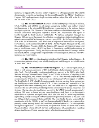 Chapter III
III-2 JP 2-0
resourced to support DOD missions and are responsive to DNI requirements. The USD(I)
also provides oversight and guidance for the annual budget for the Military Intelligence
Program (MIP) and monitors the implementation and execution of the MIP by the Services
and the heads of the CSAs.
(3) The Director of the DIA advises SecDef and Deputy Secretary of Defense,
CJCS, CCDRs, and USD(I) on all matters concerning military and military-related
intelligence and is the principal DOD intelligence representative in the national foreign
intelligence process. The Director of DIA also serves in several additional capacities. The
Director coordinates intelligence support to meet CCMD requirements and reports to
SecDef through the Joint Chiefs of Staff (JCS). As Defense Collection Manager, the
Director DIA, serves as the conduit for collection coordination with the joint intelligence
operations centers (JIOCs), interagency partners, and ODNI. SecDef-appointed Director,
DIA to be the Commander, Joint Functional Component Command for Intelligence,
Surveillance, and Reconnaissance (JFCC-ISR). As the Program Manager for the Joint
Reserve Intelligence Program (JRIP), the Director, DIA supports activities to leverage joint
reserve intelligence centers (JRICs) and Reserve Component capabilities in response to
intelligence requirements. Finally, the Director serves as the Defense CI Manager and the
Defense HUMINT Manager and is responsible for coordinating all DOD CI and HUMINT
resources and requirements.
(4) The CJCS provides direction to the Joint Staff Director for Intelligence, J-2,
to ensure that adequate, timely, and reliable intelligence and CI support is available to the
JCS and the CCMDs.
(5) The Joint Staff Directorate for Intelligence, J-2, is a unique organization, in
that it is both a major component of DIA (a CSA) and a fully integrated element of the
Joint Staff. The J-2 provides continuous intelligence support to the CJCS, Joint Staff,
National Military Command Center (NMCC), and CCMDs in the areas of targeting, global
warning intelligence, and current intelligence. The J-2 also has the responsibility for
coordinating the IP activities of the Services and intelligence CSAs in support of CCDRs.
The Joint Staff J-2, ICW other IC elements, provides strategic warning, threat assessments,
and intelligence-related advice to the CJCS. It also exercises staff supervision of the
intelligence alert center supporting the NMCC and keeps the CJCS apprised of foreign
situations that are relevant to current and potential national security policy, objectives, and
strategy. During crises, the intelligence support to the NMCC expands as necessary by
utilizing DIA assets to form a working group, intelligence task force, or, in the case of a
major crisis, an expanded intelligence task force. The Joint Staff J-2 is also responsible for
representing and advocating CCMD views and intelligence requirements to the Joint Staff
and Office of the Secretary of Defense (OSD). The Joint Staff J-2 is also responsible for
coordinating with the CCMDs to staff intelligence-related CJCS orders (e.g., alert orders,
planning orders, warning orders) and coordinate RFFs in response to a CCMD request for
intelligence capabilities. To staff actions, the joint staff utilizes the Joint Staff Action
Process to obtain official CCMD, Service, and intelligence CSA coordination regarding
defense intelligence, CI, and security matters affecting the operating forces.
 
