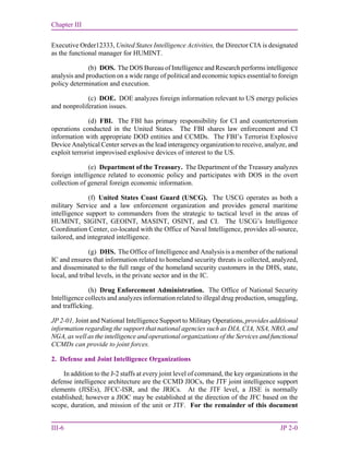 Chapter III
III-6 JP 2-0
Executive Order12333, United States Intelligence Activities, the Director CIA is designated
as the functional manager for HUMINT.
(b) DOS. The DOS Bureau of Intelligence and Research performs intelligence
analysis and production on a wide range of political and economic topics essential to foreign
policy determination and execution.
(c) DOE. DOE analyzes foreign information relevant to US energy policies
and nonproliferation issues.
(d) FBI. The FBI has primary responsibility for CI and counterterrorism
operations conducted in the United States. The FBI shares law enforcement and CI
information with appropriate DOD entities and CCMDs. The FBI’s Terrorist Explosive
Device Analytical Center serves as the lead interagency organization to receive, analyze, and
exploit terrorist improvised explosive devices of interest to the US.
(e) Department of the Treasury. The Department of the Treasury analyzes
foreign intelligence related to economic policy and participates with DOS in the overt
collection of general foreign economic information.
(f) United States Coast Guard (USCG). The USCG operates as both a
military Service and a law enforcement organization and provides general maritime
intelligence support to commanders from the strategic to tactical level in the areas of
HUMINT, SIGINT, GEOINT, MASINT, OSINT, and CI. The USCG’s Intelligence
Coordination Center, co-located with the Office of Naval Intelligence, provides all-source,
tailored, and integrated intelligence.
(g) DHS. The Office of Intelligence and Analysis is a member of the national
IC and ensures that information related to homeland security threats is collected, analyzed,
and disseminated to the full range of the homeland security customers in the DHS, state,
local, and tribal levels, in the private sector and in the IC.
(h) Drug Enforcement Administration. The Office of National Security
Intelligence collects and analyzes information related to illegal drug production, smuggling,
and trafficking.
JP 2-01, Joint and National Intelligence Support to Military Operations, provides additional
information regarding the support that national agencies such as DIA, CIA, NSA, NRO, and
NGA, as well as the intelligence and operational organizations of the Services and functional
CCMDs can provide to joint forces.
2. Defense and Joint Intelligence Organizations
In addition to the J-2 staffs at every joint level of command, the key organizations in the
defense intelligence architecture are the CCMD JIOCs, the JTF joint intelligence support
elements (JISEs), JFCC-ISR, and the JRICs. At the JTF level, a JISE is normally
established; however a JIOC may be established at the direction of the JFC based on the
scope, duration, and mission of the unit or JTF. For the remainder of this document
 