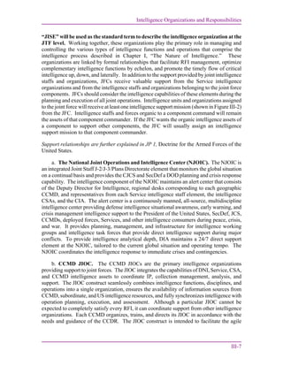 Intelligence Organizations and Responsibilities
III-7
“JISE” will be used as the standard term to describe the intelligence organization at the
JTF level. Working together, these organizations play the primary role in managing and
controlling the various types of intelligence functions and operations that comprise the
intelligence process described in Chapter I, “The Nature of Intelligence.” These
organizations are linked by formal relationships that facilitate RFI management, optimize
complementary intelligence functions by echelon, and promote the timely flow of critical
intelligence up, down, and laterally. In addition to the support provided by joint intelligence
staffs and organizations, JFCs receive valuable support from the Service intelligence
organizations and from the intelligence staffs and organizations belonging to the joint force
components. JFCs should consider the intelligence capabilities of these elements during the
planning and execution of all joint operations. Intelligence units and organizations assigned
to the joint force will receive at least one intelligence support mission (shown in Figure III-2)
from the JFC. Intelligence staffs and forces organic to a component command will remain
the assets of that component commander. If the JFC wants the organic intelligence assets of
a component to support other components, the JFC will usually assign an intelligence
support mission to that component commander.
Support relationships are further explained in JP 1, Doctrine for the Armed Forces of the
United States.
a. The National Joint Operations and Intelligence Center (NJOIC). The NJOIC is
an integrated Joint Staff J-2/J-3/Plans Directorate element that monitors the global situation
on a continual basis and provides the CJCS and SecDef a DOD planning and crisis response
capability. The intelligence component of the NJOIC maintains an alert center that consists
of the Deputy Director for Intelligence, regional desks corresponding to each geographic
CCMD, and representatives from each Service intelligence staff element, the intelligence
CSAs, and the CIA. The alert center is a continuously manned, all-source, multidiscipline
intelligence center providing defense intelligence situational awareness, early warning, and
crisis management intelligence support to the President of the United States, SecDef, JCS,
CCMDs, deployed forces, Services, and other intelligence consumers during peace, crisis,
and war. It provides planning, management, and infrastructure for intelligence working
groups and intelligence task forces that provide direct intelligence support during major
conflicts. To provide intelligence analytical depth, DIA maintains a 24/7 direct support
element at the NJOIC, tailored to the current global situation and operating tempo. The
NJOIC coordinates the intelligence response to immediate crises and contingencies.
b. CCMD JIOC. The CCMD JIOCs are the primary intelligence organizations
providing support to joint forces. The JIOC integrates the capabilities of DNI, Service, CSA,
and CCMD intelligence assets to coordinate IP, collection management, analysis, and
support. The JIOC construct seamlessly combines intelligence functions, disciplines, and
operations into a single organization, ensures the availability of information sources from
CCMD, subordinate, and US intelligence resources, and fully synchronizes intelligence with
operation planning, execution, and assessment. Although a particular JIOC cannot be
expected to completely satisfy every RFI, it can coordinate support from other intelligence
organizations. Each CCMD organizes, trains, and directs its JIOC in accordance with the
needs and guidance of the CCDR. The JIOC construct is intended to facilitate the agile
 