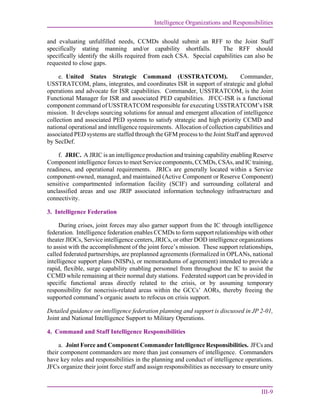 Intelligence Organizations and Responsibilities
III-9
and evaluating unfulfilled needs, CCMDs should submit an RFF to the Joint Staff
specifically stating manning and/or capability shortfalls. The RFF should
specifically identify the skills required from each CSA. Special capabilities can also be
requested to close gaps.
e. United States Strategic Command (USSTRATCOM). Commander,
USSTRATCOM, plans, integrates, and coordinates ISR in support of strategic and global
operations and advocate for ISR capabilities. Commander, USSTRATCOM, is the Joint
Functional Manager for ISR and associated PED capabilities. JFCC-ISR is a functional
component command of USSTRATCOM responsible for executing USSTRATCOM’s ISR
mission. It develops sourcing solutions for annual and emergent allocation of intelligence
collection and associated PED systems to satisfy strategic and high priority CCMD and
national operational and intelligence requirements. Allocation of collection capabilities and
associated PED systems are staffed through the GFM process to the Joint Staff and approved
by SecDef.
f. JRIC. A JRIC is an intelligence production and training capability enabling Reserve
Component intelligence forces to meet Service components, CCMDs, CSAs, and IC training,
readiness, and operational requirements. JRICs are generally located within a Service
component-owned, managed, and maintained (Active Component or Reserve Component)
sensitive compartmented information facility (SCIF) and surrounding collateral and
unclassified areas and use JRIP associated information technology infrastructure and
connectivity.
3. Intelligence Federation
During crises, joint forces may also garner support from the IC through intelligence
federation. Intelligence federation enables CCMDs to form support relationships with other
theater JIOCs, Service intelligence centers, JRICs, or other DOD intelligence organizations
to assist with the accomplishment of the joint force’s mission. These support relationships,
called federated partnerships, are preplanned agreements (formalized in OPLANs, national
intelligence support plans (NISPs), or memorandums of agreement) intended to provide a
rapid, flexible, surge capability enabling personnel from throughout the IC to assist the
CCMD while remaining at their normal duty stations. Federated support can be provided in
specific functional areas directly related to the crisis, or by assuming temporary
responsibility for noncrisis-related areas within the GCCs’ AORs, thereby freeing the
supported command’s organic assets to refocus on crisis support.
Detailed guidance on intelligence federation planning and support is discussed in JP 2-01,
Joint and National Intelligence Support to Military Operations.
4. Command and Staff Intelligence Responsibilities
a. Joint Force and Component Commander Intelligence Responsibilities. JFCs and
their component commanders are more than just consumers of intelligence. Commanders
have key roles and responsibilities in the planning and conduct of intelligence operations.
JFCs organize their joint force staff and assign responsibilities as necessary to ensure unity
 
