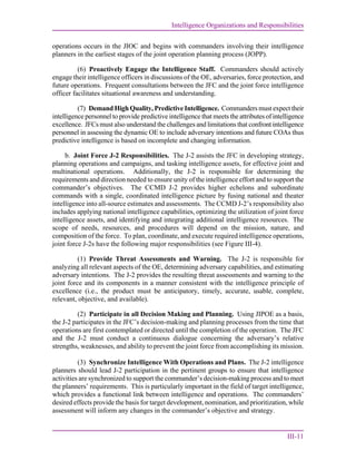 Intelligence Organizations and Responsibilities
III-11
operations occurs in the JIOC and begins with commanders involving their intelligence
planners in the earliest stages of the joint operation planning process (JOPP).
(6) Proactively Engage the Intelligence Staff. Commanders should actively
engage their intelligence officers in discussions of the OE, adversaries, force protection, and
future operations. Frequent consultations between the JFC and the joint force intelligence
officer facilitates situational awareness and understanding.
(7) Demand High Quality, Predictive Intelligence. Commanders must expect their
intelligence personnel to provide predictive intelligence that meets the attributes of intelligence
excellence. JFCs must also understand the challenges and limitations that confront intelligence
personnel in assessing the dynamic OE to include adversary intentions and future COAs thus
predictive intelligence is based on incomplete and changing information.
b. Joint Force J-2 Responsibilities. The J-2 assists the JFC in developing strategy,
planning operations and campaigns, and tasking intelligence assets, for effective joint and
multinational operations. Additionally, the J-2 is responsible for determining the
requirements and direction needed to ensure unity of the intelligence effort and to support the
commander’s objectives. The CCMD J-2 provides higher echelons and subordinate
commands with a single, coordinated intelligence picture by fusing national and theater
intelligence into all-source estimates and assessments. The CCMD J-2’s responsibility also
includes applying national intelligence capabilities, optimizing the utilization of joint force
intelligence assets, and identifying and integrating additional intelligence resources. The
scope of needs, resources, and procedures will depend on the mission, nature, and
composition of the force. To plan, coordinate, and execute required intelligence operations,
joint force J-2s have the following major responsibilities (see Figure III-4).
(1) Provide Threat Assessments and Warning. The J-2 is responsible for
analyzing all relevant aspects of the OE, determining adversary capabilities, and estimating
adversary intentions. The J-2 provides the resulting threat assessments and warning to the
joint force and its components in a manner consistent with the intelligence principle of
excellence (i.e., the product must be anticipatory, timely, accurate, usable, complete,
relevant, objective, and available).
(2) Participate in all Decision Making and Planning. Using JIPOE as a basis,
the J-2 participates in the JFC’s decision-making and planning processes from the time that
operations are first contemplated or directed until the completion of the operation. The JFC
and the J-2 must conduct a continuous dialogue concerning the adversary’s relative
strengths, weaknesses, and ability to prevent the joint force from accomplishing its mission.
(3) Synchronize Intelligence With Operations and Plans. The J-2 intelligence
planners should lead J-2 participation in the pertinent groups to ensure that intelligence
activities are synchronized to support the commander’s decision-making process and to meet
the planners’ requirements. This is particularly important in the field of target intelligence,
which provides a functional link between intelligence and operations. The commanders’
desired effects provide the basis for target development, nomination, and prioritization, while
assessment will inform any changes in the commander’s objective and strategy.
 