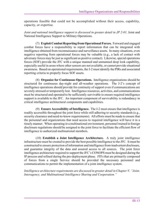 Intelligence Organizations and Responsibilities
III-13
operations feasible that could not be accomplished without their access, capability,
capacity, or expertise.
Joint and national intelligence support is discussed in greater detail in JP 2-01, Joint and
National Intelligence Support to Military Operations.
(7) Exploit Combat Reporting from Operational Forces. Forward and engaged
combat forces have a responsibility to report information that can be integrated with
intelligence obtained from reconnaissance and surveillance assets. In many situations, even
negative reporting from operational forces may be valuable (e.g., a lack of contact with
adversary forces may be just as significant as positive contact). Likewise, special operations
forces (SOF) provide the JFC with a unique manned and unmanned deep look capability,
especially useful in areas where other sensors are not available, or cannot provide situational
awareness. Based on operational requirements, the J-2 must identify the PIRs and associated
reporting criteria to properly focus SOF assets.
(8) Organize for Continuous Operations. Intelligence organizations should be
structured for continuous day-night and all-weather operations. The J-2’s concept of
intelligence operations should provide for continuity of support even if communications are
severely stressed or temporarily lost. Intelligence resources, activities, and communications
must be structured and operated to be sufficiently survivable to ensure required intelligence
support is available to the JFC. An important component of survivability is redundancy in
critical intelligence architectural components and capabilities.
(9) Ensure Accessibility of Intelligence. The J-2 must ensure that intelligence is
readily accessible throughout the joint force while still adhering to security standards (e.g.,
security clearance and need-to-know requirements). All efforts must be made to ensure that
the personnel and organizations that need access to required intelligence will have it in a
timely manner. When operating in a multinational environment, personnel trained in foreign
disclosure regulations should be assigned to the joint force to facilitate the efficient flow of
intelligence to authorized multinational members.
(10) Establish a Joint Intelligence Architecture. A truly joint intelligence
infrastructure must be created to provide the best possible intelligence to the JFC. It must be
constructed to ensure protection of information and intelligence from inadvertent disclosure,
and guarantee integrity of the data and assured access to all sources. The joint force
intelligence architecture required to support the JFC’s CONOPS must be designed during the
IP process and refined during the pre-deployment phase. JTFs that are primarily composed
of forces from a single Service should be provided the necessary personnel and
communications to permit the implementation of a joint intelligence system.
Intelligence architecture requirements are discussed in greater detail in Chapter V, “Joint,
Interagency, and Multinational Intelligence Sharing and Cooperation.”
 