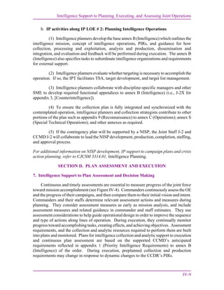 Intelligence Support to Planning, Executing, and Assessing Joint Operations
IV-9
b. IP activities along IP LOE # 2: Planning Intelligence Operations
(1) Intelligence planners develop the base annex B (Intelligence) which outlines the
intelligence mission, concept of intelligence operations, PIRs, and guidance for how
collection, processing and exploitation, analysis and production, dissemination and
integration, and evaluation and feedback will be performed during execution. The annex B
(Intelligence) also specifies tasks to subordinate intelligence organizations and requirements
for external support.
(2) Intelligence planners evaluate whether targeting is necessary to accomplish the
operation. If so, the IPT facilitates TSA, target development, and target list management.
(3) Intelligence planners collaborate with discipline-specific managers and other
SME to develop required functional appendices to annex B (Intelligence) (i.e., J-2X for
appendix 3, [Counterintelligence]).
(4) To ensure the collection plan is fully integrated and synchronized with the
contemplated operation, intelligence planners and collection strategists contribute to other
portions of the plan such as appendix 9 (Reconnaissance) to annex C (Operations); annex S
(Special Technical Operations); and other annexes as required.
(5) If the contingency plan will be supported by a NISP, the Joint Staff J-2 and
CCMD J-2 will collaborate to lead the NISP development, production, completion, staffing,
and approval process.
For additional information on NISP development, IP support to campaign plans and crisis
action planning, refer to CJCSM 3314.01, Intelligence Planning.
SECTION D. PLAN ASSESSMENT AND EXECUTION
7. Intelligence Support to Plan Assessment and Decision Making
Continuous and timely assessments are essential to measure progress of the joint force
toward mission accomplishment (see Figure IV-4). Commanders continuously assess the OE
and the progress of their campaigns, and then compare them to their initial vision and intent.
Commanders and their staffs determine relevant assessment actions and measures during
planning. They consider assessment measures as early as mission analysis, and include
assessment measures and related guidance in commander and staff estimates. They use
assessment considerations to help guide operational design in order to improve the sequence
and type of actions along lines of operation. During execution, they continually monitor
progress toward accomplishing tasks, creating effects, and achieving objectives. Assessment
requirements, and the collection and analytic resources required to perform them are built
into plans and monitored. Plans for intelligence collection and analytic support to execution
and continuous plan assessment are based on the supported CCMD’s anticipated
requirements reflected in appendix 1 (Priority Intelligence Requirements) to annex B
(Intelligence) of the order. During execution, preplanned collection and production
requirements may change in response to dynamic changes to the CCDR’s PIRs.
 