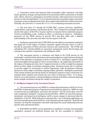Chapter IV
IV-10 JP 2-0
a. Assessment actions and measures help commanders adjust operations and align
future operations strategic and operational-level assessment efforts concentrate on broader
tasks, effects, objectives, and progress toward the end state, while tactical-level assessment
focuses on task accomplishment. Even in operations that do not include combat, assessment
of progress is just as important and can be more complex than traditional combat assessment.
Normally, the joint force J-2 assists the J-3 or J-5 in coordinating assessment activities.
b. The joint force J-2, through the CCMD JIOC, assesses adversary capabilities,
vulnerabilities, and intentions, and monitors the OE. The J-2 helps the commander and staff
decide what aspects of the OE to measure and how to measure them to determine progress
toward accomplishing a task, creating an effect, or achieving an objective. Intelligence
personnel use the JIPOE process to provide JFCs and their staffs with a detailed
understanding of the adversary and other relevant aspects of the OE.
c. Intelligence personnel in the CCMD JIOC provide objective assessments to planners
that gauge the overall impact of military operations against adversary forces as well as
provide an assessment of likely adversary reactions and counteractions. The CCDR and
subordinate JFCs should establish an assessment management system that leverages and
synergizes the expertise of operations and intelligence staffs.
d. The assessment process is continuous and linked to the CCIR process by the
commander’s need for timely information and recommendations to make decisions during all
phases of the operation or campaign as shown in Figure IV-4. Intelligence support to plan
assessment applies during shape as well as execution phases. By supporting assessments of
the impacts of shaping activities, the J-2 supports decisions to refine or adapt the campaign
plan or to refine, adapt, or terminate contingency plans. During execution, the J-2 continues
to provide support to assessments to inform fragmentary order development reflecting
decisions to refine, adapt, or terminate ongoing military operations. Intelligence assessments
of the current situation provide the means for intelligence analysts to draw conclusions of a
potential future situation and estimate the next series of adversary COAs. In so doing,
analysts revise and maintain a running intelligence estimate to facilitate continuous planning
across multiple timeframes during the conduct of operations.
8. Intelligence Support to the Assessment Process
a. The assessment process uses MOPs to evaluate task performance at all levels of war,
and MOEs to determine progress of operations toward achieving objectives. MOPs are used
to measure task accomplishment, and answer the question “was the action taken, were the
tasks completed to standard?” to produce the desired effect. MOEs are used at the strategic,
operational, and tactical-level intelligence staffs to assess changes in adversary behavior,
capabilities, or the OE. MOEs help answer questions like: “are we doing the right things, are
our actions producing the desired effects, or are alternative actions required?” Well-devised
measures can help the commanders and staffs understand the causal relationship between
specific tasks and desired effects.
b. Both MOPs and MOEs can be quantitative or qualitative in nature, but meaningful
quantitative measures are preferred because they are less susceptible to subjective
 