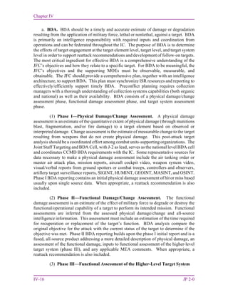 Chapter IV
IV-16 JP 2-0
a. BDA. BDA should be a timely and accurate estimate of damage or degradation
resulting from the application of military force, lethal or nonlethal, against a target. BDA
is primarily an intelligence responsibility with required inputs and coordination from
operations and can be federated throughout the IC. The purpose of BDA is to determine
the effects of target engagement at the target element level, target level, and target system
level in order to support reattack recommendations and development of follow-on targets.
The most critical ingredient for effective BDA is a comprehensive understanding of the
JFC’s objectives and how they relate to a specific target. For BDA to be meaningful, the
JFC’s objectives and the supporting MOEs must be observable, measurable, and
obtainable. The JFC should provide a comprehensive plan, together with an intelligence
architecture, to support BDA. This plan must synchronize ISR resources and reporting to
effectively/efficiently support timely BDA. Preconflict planning requires collection
managers with a thorough understanding of collection systems capabilities (both organic
and national) as well as their availability. BDA consists of a physical damage/change
assessment phase, functional damage assessment phase, and target system assessment
phase.
(1) Phase I—Physical Damage/Change Assessment. A physical damage
assessment is an estimate of the quantitative extent of physical damage (through munitions
blast, fragmentation, and/or fire damage) to a target element based on observed or
interpreted damage. Change assessment is the estimate of measurable change to the target
resulting from weapons that do not create physical damage. This post-attack target
analysis should be a coordinated effort among combat units-supporting organizations. The
Joint Staff Targeting and BDA Cell, with J-2 as lead, serves as the national level BDA cell
and coordinates CCMD BDA requirements with the IC. Some representative sources for
data necessary to make a physical damage assessment include the air tasking order or
master air attack plan, mission reports, aircraft cockpit video, weapon system video,
visual/verbal reports from ground spotters or combat troops, controllers and observers,
artillery target surveillance reports, SIGINT, HUMINT, GEOINT, MASINT, and OSINT.
Phase I BDA reporting contains an initial physical damage assessment of hit or miss based
usually upon single source data. When appropriate, a reattack recommendation is also
included.
(2) Phase II—Functional Damage/Change Assessment. The functional
damage assessment is an estimate of the effect of military force to degrade or destroy the
functional/operational capability of a target to perform its intended mission. Functional
assessments are inferred from the assessed physical damage/change and all-source
intelligence information. This assessment must include an estimation of the time required
for recuperation or replacement of the target’s function. BDA analysts compare the
original objective for the attack with the current status of the target to determine if the
objective was met. Phase II BDA reporting builds upon the phase I initial report and is a
fused, all-source product addressing a more detailed description of physical damage, an
assessment of the functional damage, inputs to functional assessment of the higher-level
target system (phase III), and any applicable MEA comments. When appropriate, a
reattack recommendation is also included.
(3) Phase III—Functional Assessment of the Higher-Level Target System
 