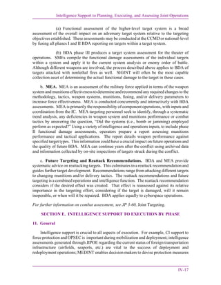 Intelligence Support to Planning, Executing, and Assessing Joint Operations
IV-17
(a) Functional assessment of the higher-level target system is a broad
assessment of the overall impact on an adversary target system relative to the targeting
objectives established. These assessments may be conducted at the CCMD or national-level
by fusing all phases I and II BDA reporting on targets within a target system.
(b) BDA phase III produces a target system assessment for the theater of
operations. SMEs compile the functional damage assessments of the individual targets
within a system and apply it to the current system analysis or enemy order of battle.
Although different weapons are involved, the process described above applies to BDA of
targets attacked with nonlethal fires as well. SIGINT will often be the most capable
collection asset of determining the actual functional damage to the target in these cases.
b. MEA. MEA is an assessment of the military force applied in terms of the weapon
system and munitions effectiveness to determine and recommend any required changes to the
methodology, tactics, weapon systems, munitions, fusing, and/or delivery parameters to
increase force effectiveness. MEA is conducted concurrently and interactively with BDA
assessments. MEA is primarily the responsibility of component operations, with inputs and
coordination from the IC. MEA targeting personnel seek to identify, through a systematic
trend analysis, any deficiencies in weapon system and munitions performance or combat
tactics by answering the question, “Did the systems (i.e., bomb or jamming) employed
perform as expected?” Using a variety of intelligence and operations inputs, to include phase
II functional damage assessments, operators prepare a report assessing munitions
performance and tactical applications. The report details weapon performance against
specified target types. This information could have a crucial impact on future operations and
the quality of future BDA. MEA can continue years after the conflict using archived data
and information collected by on-site inspections of targets struck during the conflict.
c. Future Targeting and Reattack Recommendations. BDA and MEA provide
systematic advice on reattacking targets. This culminates in a reattack recommendation and
guides further target development. Recommendations range from attacking different targets
to changing munitions and/or delivery tactics. The reattack recommendations and future
targeting is a combined operations and intelligence function. The reattack recommendation
considers if the desired effect was created. That effect is reassessed against its relative
importance in the targeting effort, considering if the target is damaged, will it remain
inoperable, or when will it be repaired. BDA applies equally to cyberspace operations.
For further information on combat assessment, see JP 3-60, Joint Targeting.
SECTION E. INTELLIGENCE SUPPORT TO EXECUTION BY PHASE
11. General
Intelligence support is crucial to all aspects of execution. For example, CI support to
force protection and OPSEC is important during mobilization and deployment; intelligence
assessments generated through JIPOE regarding the current status of foreign transportation
infrastructure (airfields, seaports, etc.) are vital to the success of deployment and
redeployment operations; MEDINT enables decision makers to devise protection measures
 