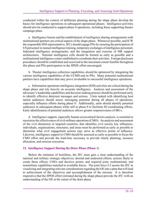 Intelligence Support to Planning, Executing, and Assessing Joint Operations
IV-19
conducted within the context of deliberate planning during the shape phase develop the
basics for intelligence operations in subsequent operational phases. Intelligence activities
should also be conducted to support phase 0 operations, including those supporting theater
campaign plans.
a. Intelligence liaison and the establishment of intelligence sharing arrangements with
multinational partners are critical aspects of the shape phase. Whenever possible, and ICW
the responsible DNI representative, JFCs should engage PNs by ensuring the participation of
US personnel in mutual intelligence training, temporary exchanges of intelligence personnel,
federated intelligence arrangements, and the integration and exercise of ISR support
architectures. National intelligence cells should be formed as early as possible and a
multinational intelligence center established to coordinate their activities. Foreign disclosure
procedures should be established and exercised to the maximum extent feasible throughout
this phase and PNs participation in the JIPOE effort encouraged.
b. Theater intelligence collection capabilities should be optimized by integrating the
various intelligence capabilities of the CCMD and its PNs. Many potential multinational
partners have capabilities that may prove invaluable to successful intelligence operations.
c. Information operations intelligence integration (IOII) activities are critical during the
shape phase and rely heavily on accurate intelligence. Analysis and assessment of the
adversary’s leadership capabilities and decision-making process should be performed early
to identify effective deterrent messages and actions. Units tasked with identifying host
nation audiences should assess messaging potential during all phases of operations,
especially influence efforts during phase 0. Additionally, units should identify potential
audiences in subsequent phases while still in phase 0 to facilitate IO coordinating efforts.
Early identification of potential audiences allows greater responsiveness of IRCs.
d. Intelligence support, especially human sociocultural factors analysis, is essential to
maximize the effectiveness of civil-military operations (CMO). An analysis and assessment
of the civil dimension in targeted countries, that identifies civil society key influences,
individuals, organizations, structures, and areas must be performed as early as possible to
determine what civil engagement actions may serve as effective points of influence.
Likewise, intelligence support to CMO should be assessed as early as possible to focus the
CMO effort and provide the lead-time necessary to provide timely planning, resource
allocation, and mission execution.
13. Intelligence Support During the Deter Phase (Phase 1)
Before the initiation of hostilities, the JFC must gain a clear understanding of the
national and military strategic objectives; desired and undesired effects; actions likely to
create those effects; COGs and decisive points; and required joint, multinational, and
nonmilitary capabilities matched to available forces. The joint force J-2 assists the JFC in
visualizing and integrating relevant considerations regarding the OE into a plan that will lead
to achievement of the objectives and accomplishment of the mission. It is therefore
imperative that the JIPOE effort (initiated during the shape phase) provide the JFC with an
understanding of the OE at the outset of the deter phase.
 