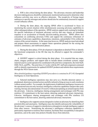 Chapter IV
IV-20 JP 2-0
a. IOII is also critical during the deter phase. The adversary structure and leadership
decision-making process should be continuously monitored and assessed to determine what
influence activities may serve as effective deterrents. The receptivity of foreign target
audiences to specific messages and actions should also be continuously assessed to support
overall influence efforts.
b. During the deter phase, the ongoing JIPOE effort is accelerated to focus on
monitoring the current situation while simultaneously assessing adversary capabilities to
affect subsequent phases of the operation. JIPOE analysts support early warning by looking
for specific indications of imminent adversary activity that may require an immediate
response or an acceleration of friendly decision-making processes. JIPOE efforts also
concentrate on confirming adversary COGs and support the continuous refinement of
estimates of adversary capabilities, dispositions, intentions, and probable COAs within the
context of the current situation. At the same time however, JIPOE analysts must look ahead
and prepare threat assessments to support future operations planned for the seizing the
initiative, dominance, and stabilization phases.
c. During the deter phase, COA development is dependent on detailed TSAs to identify
the functional components in the OE that may be affected to support the commander’s
objectives.
d. GEOINT support is critical during the deter phase. It is essential that any maps,
charts, imagery products, and support data to include datum coordinate systems, target
material used in a joint operation be coordinated with joint force components, the Joint Staff,
OSD, NGA, and PNs. The joint force J-2 works with the JFC staff and component command
staffs to identify requirements for updated GEOINT products and submits these requirements
through the NGA liaison team.
More detailed guidance regarding GEOINT procedures is contained in JP 2-03, Geospatial
Intelligence in Joint Operations.
e. Selected intelligence operations may also serve as a flexible deterrent option—a
preplanned, deterrence-oriented action carefully tailored to bring an issue to early resolution
without armed conflict. For example, the deployment of additional intelligence resources in
the operational area not only increases intelligence collection capabilities and provides early
warning, but may also demonstrate US resolve without precipitating an armed response from
the adversary. Likewise, intelligence sharing arrangements and exchanges with PNs may
reinforce US commitment to the host nation, deterring undesired adversary interactions.
Likewise, intelligence sharing arrangements and exchanges with PNs reinforce US
commitment to the host nation, deterring undesired adversary interactions
f. Intelligence also supports actions designed to isolate an adversary by identifying their
potential allies and sanctuaries. Intelligence may also identify and assess the vulnerability of
the adversary’s sources of support to interdiction or disruption to include intelligence support
from other sources. Neutralizing the adversary’s intelligence collection capabilities is
particularly important to reinforce their isolation, facilitates their susceptibility to deception
operations, and at the same time protects friendly forces from detection.
 