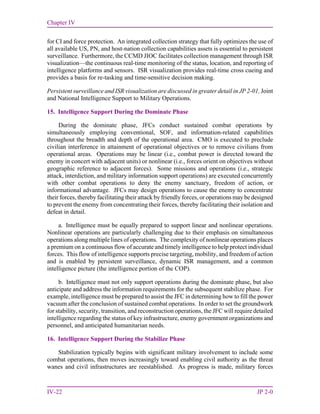 Chapter IV
IV-22 JP 2-0
for CI and force protection. An integrated collection strategy that fully optimizes the use of
all available US, PN, and host-nation collection capabilities assets is essential to persistent
surveillance. Furthermore, the CCMD JIOC facilitates collection management through ISR
visualization—the continuous real-time monitoring of the status, location, and reporting of
intelligence platforms and sensors. ISR visualization provides real-time cross cueing and
provides a basis for re-tasking and time-sensitive decision making.
Persistent surveillance and ISR visualization are discussed in greater detail in JP 2-01, Joint
and National Intelligence Support to Military Operations.
15. Intelligence Support During the Dominate Phase
During the dominate phase, JFCs conduct sustained combat operations by
simultaneously employing conventional, SOF, and information-related capabilities
throughout the breadth and depth of the operational area. CMO is executed to preclude
civilian interference in attainment of operational objectives or to remove civilians from
operational areas. Operations may be linear (i.e., combat power is directed toward the
enemy in concert with adjacent units) or nonlinear (i.e., forces orient on objectives without
geographic reference to adjacent forces). Some missions and operations (i.e., strategic
attack, interdiction, and military information support operations) are executed concurrently
with other combat operations to deny the enemy sanctuary, freedom of action, or
informational advantage. JFCs may design operations to cause the enemy to concentrate
their forces, thereby facilitating their attack by friendly forces, or operations may be designed
to prevent the enemy from concentrating their forces, thereby facilitating their isolation and
defeat in detail.
a. Intelligence must be equally prepared to support linear and nonlinear operations.
Nonlinear operations are particularly challenging due to their emphasis on simultaneous
operations along multiple lines of operations. The complexity of nonlinear operations places
a premium on a continuous flow of accurate and timely intelligence to help protect individual
forces. This flow of intelligence supports precise targeting, mobility, and freedom of action
and is enabled by persistent surveillance, dynamic ISR management, and a common
intelligence picture (the intelligence portion of the COP).
b. Intelligence must not only support operations during the dominate phase, but also
anticipate and address the information requirements for the subsequent stabilize phase. For
example, intelligence must be prepared to assist the JFC in determining how to fill the power
vacuum after the conclusion of sustained combat operations. In order to set the groundwork
for stability, security, transition, and reconstruction operations, the JFC will require detailed
intelligence regarding the status of key infrastructure, enemy government organizations and
personnel, and anticipated humanitarian needs.
16. Intelligence Support During the Stabilize Phase
Stabilization typically begins with significant military involvement to include some
combat operations, then moves increasingly toward enabling civil authority as the threat
wanes and civil infrastructures are reestablished. As progress is made, military forces
 