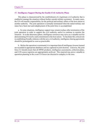 Chapter IV
IV-24 JP 2-0
17. Intelligence Support During the Enable Civil Authority Phase
This phase is characterized by the establishment of a legitimate civil authority that is
enabled to manage the situation without further outside military assistance. In many cases,
the US will transfer responsibility for the political and military affairs of the host nation to
another authority. The joint operation is normally terminated when the stated military end
states have been met and redeployment of the joint force is accomplished.
a. In some situations, intelligence support may remain in place after termination of the
joint operation in order to support the civil authority and/or to continue to monitor the
situation. As in the deterrence phase, intelligence resources may serve as a valuable tool for
demonstrating US resolve and commitment to the host nation. To facilitate this critical role
in establishing friendly relations with the new civil authority, intelligence sharing agreements
should be promulgated as soon as practicable.
b. Before the operation is terminated, it is important that all intelligence lessons learned
are recorded in appropriate databases and are captured in joint doctrine. Likewise, the joint
force J-2 should ensure that all JIPOE products, intelligence assessments, collection plans,
and J-2X source registries are appropriately archived. This material may prove valuable to
operation planning in the event US forces are directed to redeploy to the area.
 