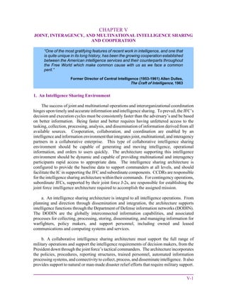 V-1
CHAPTER V
JOINT, INTERAGENCY, AND MULTINATIONAL INTELLIGENCE SHARING
AND COOPERATION
1. An Intelligence Sharing Environment
The success of joint and multinational operations and interorganizational coordination
hinges upon timely and accurate information and intelligence sharing. To prevail, the JFC’s
decision and execution cycles must be consistently faster than the adversary’s and be based
on better information. Being faster and better requires having unfettered access to the
tasking, collection, processing, analysis, and dissemination of information derived from all
available sources. Cooperation, collaboration, and coordination are enabled by an
intelligence and information environment that integrates joint, multinational, and interagency
partners in a collaborative enterprise. This type of collaborative intelligence sharing
environment should be capable of generating and moving intelligence, operational
information, and orders to users quickly. The architecture supporting this intelligence
environment should be dynamic and capable of providing multinational and interagency
participants rapid access to appropriate data. The intelligence sharing architecture is
configured to provide the baseline data to support commanders at all levels, and should
facilitate the IC in supporting the JFC and subordinate components. CCDRs are responsible
for the intelligence sharing architecture within their commands. For contingency operations,
subordinate JFCs, supported by their joint force J-2s, are responsible for establishing the
joint force intelligence architecture required to accomplish the assigned mission.
a. An intelligence sharing architecture is integral to all intelligence operations. From
planning and direction through dissemination and integration, the architecture supports
intelligence functions through the Department of Defense information networks (DODIN).
The DODIN are the globally interconnected information capabilities, and associated
processes for collecting, processing, storing, disseminating, and managing information for
warfighters, policy makers, and support personnel, including owned and leased
communications and computing systems and services.
b. A collaborative intelligence sharing architecture must support the full range of
military operations and support the intelligence requirements of decision makers, from the
President down through the joint force’s tactical commanders. The architecture incorporates
the policies, procedures, reporting structures, trained personnel, automated information
processing systems, and connectivity to collect, process, and disseminate intelligence. It also
provides support to natural or man-made disaster relief efforts that require military support.
“One of the most gratifying features of recent work in intelligence, and one that
is quite unique in its long history, has been the growing cooperation established
between the American intelligence services and their counterparts throughout
the Free World which make common cause with us as we face a common
peril.”
Former Director of Central Intelligence (1953-1961) Allen Dulles,
The Craft of Intelligence, 1963
 