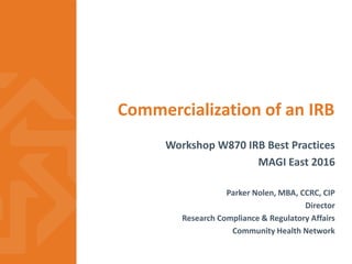 Commercialization of an IRB
Workshop W870 IRB Best Practices
MAGI East 2016
Parker Nolen, MBA, CCRC, CIP
Director
Research Compliance & Regulatory Affairs
Community Health Network
 