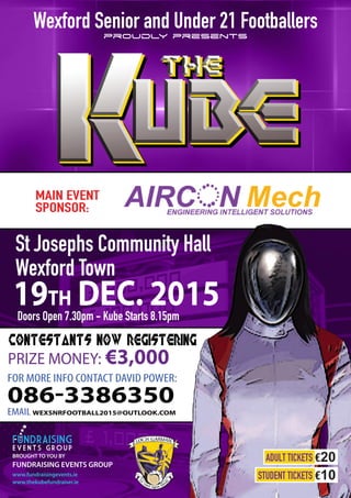 MAIN EVENT
SPONSOR:
St Josephs Community Hall
Wexford Town
Doors Open 7.30pm - Kube Starts 8.15pm
19TH DEC. 2015
FOR MORE INFO CONTACT DAVID POWER:
086-3386350
EMAIL WEXSNRFOOTBALL2015@OUTLOOK.COM
BROUGHT TO YOU BY
FUNDRAISING EVENTS GROUP
www.fundraisingevents.ie
www.thekubefundraiser.ie
Wexford Senior and Under 21 Footballers
proudly presents
STUDENT TICKETS €10
ADULT TICKETS €20
contestants now registering
PRIZE MONEY: €3,000
 