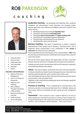 ROB PARKINSON
c o a c h i n g
Rob Parkinson Dip Bus Mgt
Email: rob@robparkinsoncoaching.com
Phone: 0412 830 801 W : www.robparkinsoncoaching.com
Leadership Coaching - By developing vital leadership skills, emotional
intelligence and self-awareness, Senior Executives and Emerging Leaders
become significantly more effective and fulfilled at work and in all other areas
of their lives by;
 Identifying Purpose and creating a compelling vision
 Learning to set and achieve meaningful goals
 Developing robust communication and rapport building skills
 Learning to form sustainable long term relationships
 Gaining a deep understanding of human behaviour
 Identifying their values and core drivers
Business Coaching - Rob works in organizations to achieve a collective
understanding of their purpose and to develop a “Coaching Culture” that is
supportive, where communication is key, collaboration is high, change is
welcomed and achievements are celebrated.
These successful businesses demonstrate a clear understanding of “Why” they
do what they do and communicate it effectively to their people, their customers
and to their market.
Rob and his clients explore options and opportunities and form a clear path
forward. Goals are set that are in keeping with the purpose of the enterprise.
A people focused cultural is formed where staff are self-motivated, responsible,
accountable & productive team-players.
Values - Rob values integrity, authenticity, team work and personal growth.
He believes that effective leaders demonstrate great character, they inspire and
motivate people through their actions and the clarity of their vision.
They make people feel safe and they create team focussed environments where
communication is key and people thrive.
“fulfilment in life is achieved by providing great service and making a significant
contribution to others”.
Previous to Coaching - Prior to establishing his coaching business, Rob
held senior positions in Commercial Real Estate firms in Adelaide, Sydney and
Kuala Lumpur where he successfully led sales, leasing and asset management
teams.
Testimonial - “Rob’s coaching has made a significant difference to the way our
leaders approach their work and the results they are achieving. It goes a lot deeper than
we expected addressing the “why” people haven’t been able to do what they knew they
needed to. I have no hesitation in recommending Rob.”… Adam, Cash Converters
 Executive Coach
 Business Coach
 Leadership Coach
 Team Developer
 Motivator
 Author
Education and Certification
 Diploma of Business
Management
 Cert 4 in Training and
Assessment
 Diploma in Life
Coaching
 NLP and Matrix
Therapies Practitioner
 E-DISC profiling
 Business and Executive
Coaching
 Health Coaching
 On-line Marketing
 