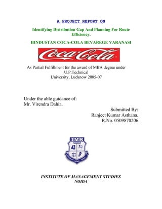 A PROJECT REPORT ON
Identifying Distribution Gap And Planning For Route
Efficiency.
HINDUSTAN COCA-COLA BEVAREGE VARANASI
As Partial Fulfillment for the award of MBA degree under
U.P.Technical
University, Lucknow 2005-07
Under the able guidance of:
Mr. Virendra Dahia.
Submitted By:
Ranjeet Kumar Asthana.
R.No. 0509870206
INSTITUTE OF MANAGEMENT STUDIES
NOIDA
 