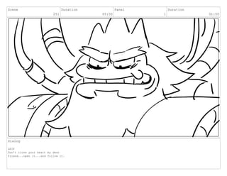 Scene
251
Duration
05:00
Panel
1
Duration
01:00
Dialog
LEIF
Don’t close your heart my dear
friend...open it...and follow it.
 