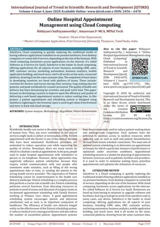 International Journal of Trend in Scientific Research and Development (IJTSRD)
Volume 4 Issue 4, June 2020 Available Online: www.ijtsrd.com e-ISSN: 2456 – 6470
@ IJTSRD | Unique Paper ID – IJTSRD31681 | Volume – 4 | Issue – 4 | May-June 2020 Page 1747
Online Hospital Appointment
Management using Cloud Computing
Nithiyasri Sathiyamoorthy1, Amaresan S2 MCA, MPhil Tech
1Student, 2Head of the Department,
1,2Master of Computer Application, Prist University (Deemed), Thanjavur, Tamil Nadu, India
ABSTRACT
Salesforce Cloud computing is quickly replacing the traditional model of
having software applications installed on on-premisehardware,fromdesktop
computers to rooms full of servers, dependingonthesize ofthebusiness.With
cloud computing, businesses access applications via the internet. It’s called
Software as A Service (or SaaS). Salesforce is the leader in cloud computing,
offering applications for all aspects of your business, including CRM, sales,
ERP, customer service, marketing automation, business analytics, mobile
application building, and much more. And it all works on the same, connected
platform, drawing from the same customerdata.Theoutpatientofmostclinics
in developing countries are faced with plethora of issues. These include:
overtime for doctors and nurses during clinic sessions, long waiting time for
patients, and peak workloads for counter personnel.Thequalityofhealthcare
delivery has been threatening by overtime and peak work load. This paper
focuses on developing a system to improve upon the efficiency and quality of
delivering a web based appointment system to reduce waiting time. In this
project, a patient appointment and scheduling system is designed using
Salesforce Lightning for the frontend, Apex is used to getvalues fromfrontend
and store in back end cloud storage.
KEYWORDS: System Analysis, Methodology, Alogritham, Future Enhancement
How to cite this paper: Nithiyasri
Sathiyamoorthy | Amaresan S "Online
Hospital Appointment Managementusing
Cloud Computing"
Published in
International Journal
of Trend in Scientific
Research and
Development(ijtsrd),
ISSN: 2456-6470,
Volume-4 | Issue-4,
June 2020, pp.1747-1751, URL:
www.ijtsrd.com/papers/ijtsrd31681.pdf
Copyright © 2020 by author(s) and
International Journal ofTrendinScientific
Research and Development Journal. This
is an Open Access article distributed
under the terms of
the Creative
CommonsAttribution
License (CC BY 4.0)
(http://creativecommons.org/licenses/by
/4.0)
I. INTRODUCTION
Worldwide, health care sector is the pivot and integral part
of human lives. Thus, any error committed in the clinical
services might leads to defect or termination of life. Patient
appointment with the Doctor is one of the clinical services
that have been automated. Healthcare providers are
motivated to reduce operation cost while improving the
quality of service. Nowadays, there are many means by
which to schedule a medical appointment.Inthepast,people
used to make hospital appointments with schedulers in
person or via telephone. However, these approaches may
negatively influence patient satisfaction because they
require verbal communication with real people who
sometimes make mistakes, such as filling in the wrong
appointment date or time, or sending the patient to the
wrong health service provider. The importance of Patient
Scheduling cannot be underestimated in the health care
delivery landscape. Patient scheduling is a complex process
that perform a crucial role in health care. Patient scheduling
performs several functions, from allocating resources to
patients in need of exams and allocation of surgery rooms to
on-demand appointment scheduling with Family Doctors
working at Primary Care clinics. A good appointment
scheduling system encourages patient and physician
satisfaction, and as such, is an important component of
healthcare. The efficiency of health care delivery hinged
solely on the effectiveness of the Patient scheduling system.
it reduces medical error among practitioner and alsoreduce
the number of unsatisfied patient. Appointment systems
have been extensively used to reduce patient waiting times
and waiting-room congestion. Such systems have the
potential to increase access to medical resources while
reducing cost, as well as staff and patient dissatisfaction
derived from unmet schedule constraints. The main aim of
optimal patient scheduling is to determine an appointment
technique for which a particular measure of performance is
optimized under uncertain conditions. Appointment
scheduling system is a system for planning of appointments
between resources such as patients, facilities and providers.
It is used in order to minimize waiting times, prioritize
appointments and optimize the utilization of resources.
II. LITERATURE REVIEW
Salesforce is a Cloud computing is quickly replacing the
traditional modelofhavingsoftwareapplicationsinstalledon
on-premise hardware, from desktop computerstoroomsfull
of servers, depending on the size of the business. With cloud
computing, businesses access applications via the internet.
It’s called Software As A Service (or SaaS). Businesses are
freed up from having to maintain or upgrade software and
hardware. Just log on and getto work, from anywhereand,in
many cases, any device. Salesforce is the leader in cloud
computing, offering applications for all aspects of your
business, including CRM, sales, ERP, customer service,
marketingautomation,businessanalytics,mobileapplication
building, and much more. And it all works on the same,
connected platform, drawing from the same customer data.
IJTSRD31681
 