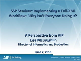 SSP Seminar: Implementing a Full-XML
Workflow: Why Isn’t Everyone Doing It?



          A Perspective from AIP
             Lisa McLaughlin
     Director of Informatics and Production

                 June 2, 2010
                             Implementing a Full-XML Workflow; Lisa McLaughlin
                                                                     June 2010
 