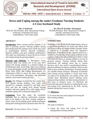 @ IJTSRD | Available Online @ www.ijtsrd.com
ISSN No: 2456
International
Research
Stress and Coping among the
A Cross Sectional Study
Mrs. S. Kalaivani
M.Sc.(N) Ph.D Scholar, Rani Meyyammai College
of Nursing, Annamalai University,
Chidambaram, Tamil Nadu, India
ABSTRACT
Introduction: Stress among nursing students
area of growing concern. Nursing students during
their professional life undergo stress which
in psychological distress, physical complaints,
behavior problem, and poor academic performance.
This study was undertaken to assess the level
and coping among the nursing students’.
Material and Methods: A Descriptive Cross
Sectional study was carried out in the year 2015
among 346 nursing students in a selected college at
Chidambaram taluk, Tamil Nadu. Data were collected
by using demographic profile and Modified Perceived
Stress Scale (PSS) and Coping Questionnaire for
Adolescents (CQA) to assess the stress
level of the participants. Descriptive and inferential
statistics were used to analyze the data.
Results: The findings revealed that the overall stress
level among nursing students, were under mild
stress(27%), moderate stress(65%) and high stress
(8%) and also the coping level among nursing
students, had poor coping (4%), mild coping (43%),
moderate coping (45%) and good coping (8%)
Conclusion: From this study, the
highlights that an effective intervention
have to be taught to the B.Sc. nursing students to
relieve stress by developing good coping
during their training period to promote stress free life.
Keywords: Nursing students, Stress, Coping
@ IJTSRD | Available Online @ www.ijtsrd.com | Volume – 2 | Issue – 3 | Mar-Apr 2018
ISSN No: 2456 - 6470 | www.ijtsrd.com | Volume
International Journal of Trend in Scientific
Research and Development (IJTSRD)
International Open Access Journal
Stress and Coping among the under Graduate Nursing Students
A Cross Sectional Study
Rani Meyyammai College
of Nursing, Annamalai University,
India
Dr. (Mrs) D. Karaline Karunagari
Ph.D(N) Principal, Rani Meyyammai College of
Nursing, Annamalai University,
Chidambaram, Tamil Nadu
nursing students is an
area of growing concern. Nursing students during
which may result
in psychological distress, physical complaints,
behavior problem, and poor academic performance.
assess the level of stress
.
Descriptive Cross
in the year 2015
in a selected college at
Data were collected
Modified Perceived
and Coping Questionnaire for
sess the stress and coping
escriptive and inferential
the overall stress
level among nursing students, were under mild
and high stress
among nursing
, had poor coping (4%), mild coping (43%),
and good coping (8%).
rom this study, the researcher
effective intervention strategies
nursing students to
by developing good coping mechanism
promote stress free life.
Nursing students, Stress, Coping
INTRODUCTION
According to the World Health Organization, stress is
a significant problem of our times and affects both
physical as well as the mental health of
is defined as a situation where the organism‘s
homeostasis is threatened or the organism perceives a
situation as threatening. Stress coping methods are the
cognitive, behavioral and psychological efforts to deal
with stress (4). Stress in nursing students is an area of
growing concern. Nursing students during their
professional life undergo stress due to various
stressors and it may result in psychological distress,
physical problems & behavior problem,
leads to poor academic performance. Nursing students
are valuable human resources. Detection of potential
stress among nursing students is crucial since stress
can lead to low productivity, low quality of life, and
suicidal ideas. Identifying factors affecting str
among nursing students can help nursing educators to
find ways to decrease stress.
researcher had special attention in exploring the stress
and coping level experienced by the B.Sc. nursing
students during their course of study.
1.1. Objectives:
1. To assess the stress and coping level
B.Sc nursing students.
Limitation:
The study is limited to
 Assess the stress and coping
undergraduate nursing students
Apr 2018 Page: 1932
www.ijtsrd.com | Volume - 2 | Issue – 3
Scientific
(IJTSRD)
International Open Access Journal
nder Graduate Nursing Students
Karaline Karunagari
Rani Meyyammai College of
Nursing, Annamalai University,
, Tamil Nadu, India
According to the World Health Organization, stress is
a significant problem of our times and affects both
physical as well as the mental health of people. Stress
is defined as a situation where the organism‘s
homeostasis is threatened or the organism perceives a
situation as threatening. Stress coping methods are the
cognitive, behavioral and psychological efforts to deal
nursing students is an area of
growing concern. Nursing students during their
stress due to various
stressors and it may result in psychological distress,
behavior problem, which in turn
poor academic performance. Nursing students
are valuable human resources. Detection of potential
stress among nursing students is crucial since stress
can lead to low productivity, low quality of life, and
suicidal ideas. Identifying factors affecting stress
among nursing students can help nursing educators to
find ways to decrease stress. (1) Therefore, the
researcher had special attention in exploring the stress
level experienced by the B.Sc. nursing
students during their course of study.
and coping level among the
and coping level of the
undergraduate nursing students
 