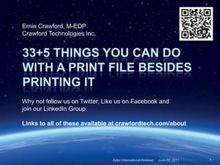 Ernie Crawford, M-EDP
Crawford Technologies Inc.


33+5 THINGS YOU CAN DO
WITH A PRINT FILE BESIDES
PRINTING IT
Why not follow us on Twitter, Like us on Facebook and
join our LinkedIn Group.

Links to all of these available at crawfordtech.com/about




                                Xplor International Webinar   June 22, 2011   1
 