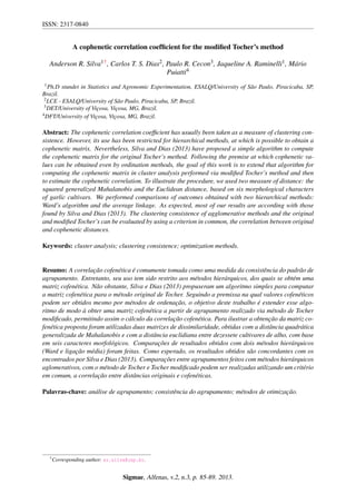 ISSN: 2317-0840
A cophenetic correlation coefﬁcient for the modiﬁed Tocher’s method
Anderson R. Silva1†, Carlos T. S. Dias2, Paulo R. Cecon3, Jaqueline A. Raminelli1, M´ario
Puiatti4
1Ph.D stundet in Statistics and Agronomic Experimentation, ESALQ/University of S˜ao Paulo, Piracicaba, SP,
Brazil.
2LCE - ESALQ/University of S˜ao Paulo, Piracicaba, SP, Brazil.
3DET/University of Vic¸osa, Vic¸osa, MG, Brazil.
4DFT/University of Vic¸osa, Vic¸osa, MG, Brazil.
Abstract: The cophenetic correlation coefﬁcient has usually been taken as a measure of clustering con-
sistence. However, its use has been restricted for hierarchical methods, at which is possible to obtain a
cophenetic matrix. Nevertheless, Silva and Dias (2013) have proposed a simple algorithm to compute
the cophenetic matrix for the original Tocher’s method. Following the premise at which cophenetic va-
lues can be obtained even by ordination methods, the goal of this work is to extend that algorithm for
computing the cophenetic matrix in cluster analysis performed via modiﬁed Tocher’s method and then
to estimate the cophenetic correlation. To illustrate the procedure, we used two measure of distance: the
squared generalized Mahalanobis and the Euclidean distance, based on six morphological characters
of garlic cultivars. We performed comparisons of outcomes obtained with two hierarchical methods:
Ward’s algorithm and the average linkage. As expected, most of our results are according with those
found by Silva and Dias (2013). The clustering consistence of agglomerative methods and the original
and modiﬁed Tocher’s can be evaluated by using a criterion in common, the correlation between original
and cophenetic distances.
Keywords: cluster analysis; clustering consistence; optimization methods.
Resumo: A correlac¸˜ao cofen´etica ´e comumente tomada como uma medida da consistˆencia do padr˜ao de
agrupamento. Entretanto, seu uso tem sido restrito aos m´etodos hier´arquicos, dos quais se obt´em uma
matriz cofen´etica. N˜ao obstante, Silva e Dias (2013) propuseram um algoritmo simples para computar
a matriz cofen´etica para o m´etodo original de Tocher. Seguindo a premissa na qual valores cofen´eticos
podem ser obtidos mesmo por m´etodos de ordenac¸˜ao, o objetivo deste trabalho ´e estender esse algo-
ritmo de modo `a obter uma matriz cofen´etica a partir de agrupamento realizado via m´etodo de Tocher
modiﬁcado, permitindo assim o c´alculo da correlac¸˜ao cofen´etica. Para ilustrar a obtenc¸˜ao da matriz co-
fen´etica proposta foram utilizadas duas matrizes de dissimilaridade, obtidas com a distˆancia quadr´atica
generalizada de Mahalanobis e com a distˆancia euclidiana entre dezessete cultivares de alho, com base
em seis caracteres morfol´ogicos. Comparac¸˜oes de resultados obtidos com dois m´etodos hier´arquicos
(Ward e ligac¸˜ao m´edia) foram feitas. Como esperado, os resultados obtidos s˜ao concordantes com os
encontrados por Silva e Dias (2013). Comparac¸˜oes entre agrupamentos feitos com m´etodos hier´arquicos
aglomerativos, com o m´etodo de Tocher e Tocher modiﬁcado podem ser realizadas utilizando um crit´erio
em comum, a correlac¸˜ao entre distˆancias originais e cofen´eticas.
Palavras-chave: an´alise de agrupamento; consistˆencia do agrupamento; m´etodos de otimizac¸˜ao.
†Corresponding author: ar.silva@usp.br.
Sigmae, Alfenas, v.2, n.3, p. 85-89. 2013.
 