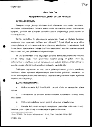 fLA
TASNiF
     DI$I

                                                BOLUM

                        ARA$TIRMAPROBLEMiNiN
                                           ORTAYAKONMASI

       l.PROBLEMDURUMU
                     :

                ortayagrkardrgr
       Savailartn            felaketlerin
                                       telafiedilebilmesi
                                                       uzunsrireleralmaktadrr.
Bu felaketin
           bilincinde
                    olarakuluslann,
                                  silahsrzlanma silahlann
                                             ve         kontrolikonulanndaki
         ylllardan
ugra$rlan,       beri silregelen        yangrnt
                               silahlanma                y6nelik
                                              dizginlemeye      onemlibir
gabalar
      bUtilniidiir.

     Tarihtekaydedilen silahsrzlanma