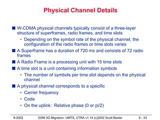 Physical Channel Details

s W-CDMA physical channels typically consist of a three-layer
  structure of superframes, radio frames, and time slots
    • Depending on the symbol rate of the physical channel, the
      configuration of the radio frames or time slots varies
s A Superframe has a duration of 720 ms and consists of 72 radio
  frames
s A Radio Frame is a processing unit with 15 time slots
s A time slot is a unit containing information symbols
    • The number of symbols per time slot depends on the physical
      channel
s A physical channel corresponds to a specific
    • Carrier frequency
    • Code
    • On the uplink: Relative phase (0 or pi/2)

8-2002      GSM 3G Migration: UMTS, UTRA v1.14 (c)2002 Scott Baxter   6 - 33
 