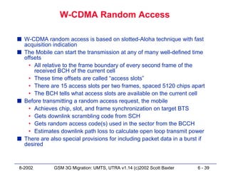 W-CDMA Random Access

s W-CDMA random access is based on slotted-Aloha technique with fast
  acquisition indication
s The Mobile can start the transmission at any of many well-defined time
  offsets
    • All relative to the frame boundary of every second frame of the
      received BCH of the current cell
    • These time offsets are called “access slots”
    • There are 15 access slots per two frames, spaced 5120 chips apart
    • The BCH tells what access slots are available on the current cell
s Before transmitting a random access request, the mobile
    • Achieves chip, slot, and frame synchronization on target BTS
    • Gets downlink scrambling code from SCH
    • Gets random access code(s) used in the sector from the BCCH
    • Estimates downlink path loss to calculate open loop transmit power
s There are also special provisions for including packet data in a burst if
  desired



8-2002        GSM 3G Migration: UMTS, UTRA v1.14 (c)2002 Scott Baxter   6 - 39
 