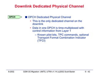 Downlink Dedicated Physical Channel

DPCH           s DPCH Dedicated Physical Channel
                  • This is the only dedicated channel on the
                    downlink
                  • Data in one DPCH is time-multiplexed with
                    control information from Layer 1
                      – Known pilot bits, TPC commands, optional
                        Transport Format Combination Indicator
                        (TFCI)




8-2002       GSM 3G Migration: UMTS, UTRA v1.14 (c)2002 Scott Baxter   6 - 42
 
