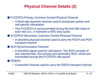 Physical Channel Details (2)

s P-CCPCH Primary Common Control Physical Channel
   • A fixed-rate downlink channel used to broadcast system and
     cell-specific information
   • The P-CCPCH is not transmitted during the first 256 chips of
     each slot (I.e., it maintains a 90% duty cycle)
s S-CCPCH Secondary Common Control Physical Channel
   • A downlink physical channel used to carry the FACH and PCH
     transport channel
s SCH Synchronization Channel
   • A downlink signal used for cell search. The SCH consists of
     two subchannels, the primary and secondary SCH, which are
     transmitted duringt the P-CCPCH idle period
s PDSCH
   • A downlink channel used to carry the DSCH transport channel


8-2002      GSM 3G Migration: UMTS, UTRA v1.14 (c)2002 Scott Baxter   6 - 45
 