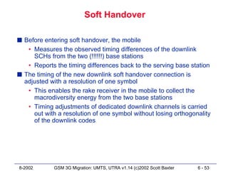 Soft Handover

s Before entering soft handover, the mobile
   • Measures the observed timing differences of the downlink
     SCHs from the two (!!!!!!) base stations
   • Reports the timing differences back to the serving base station
s The timing of the new downlink soft handover connection is
  adjusted with a resolution of one symbol
   • This enables the rake receiver in the mobile to collect the
     macrodiversity energy from the two base stations
   • Timing adjustments of dedicated downlink channels is carried
     out with a resolution of one symbol without losing orthogonality
     of the downlink codes




8-2002       GSM 3G Migration: UMTS, UTRA v1.14 (c)2002 Scott Baxter   6 - 53
 