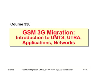Course 336

           GSM 3G Migration:
           GSM 3G Migration:
         Introduction to UMTS, UTRA,
          Introduction to UMTS, UTRA,
             Applications, Networks
             Applications, Networks




8-2002     GSM 3G Migration: UMTS, UTRA v1.14 (c)2002 Scott Baxter   6-1
 