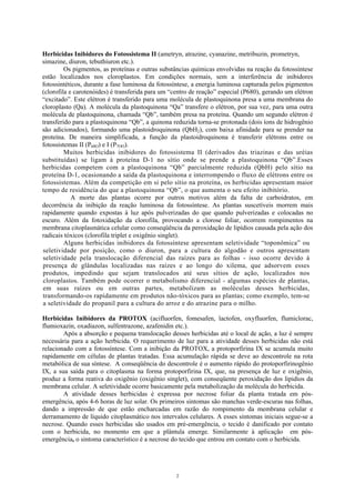 2
Herbicidas Inibidores do Fotossistema II (ametryn, atrazine, cyanazine, metribuzin, prometryn,
simazine, diuron, tebuthiuron etc.).
Os pigmentos, as proteínas e outras substâncias químicas envolvidas na reação da fotossíntese
estão localizados nos cloroplastos. Em condições normais, sem a interferência de inibidores
fotossintéticos, durante a fase luminosa da fotossíntese, a energia luminosa capturada pelos pigmentos
(clorofila e carotenóides) é transferida para um “centro de reação” especial (P680), gerando um elétron
“excitado”. Este elétron é transferido para uma molécula de plastoquinona presa a uma membrana do
cloroplasto (Qa). A molécula da plastoquinona “Qa” transfere o elétron, por sua vez, para uma outra
molécula de plastoquinona, chamada “Qb”, também presa na proteína. Quando um segundo elétron é
transferido para a plastoquinona “Qb”, a quinona reduzida torna-se protonada (dois íons de hidrogênio
são adicionados), formando uma plastoidroquinona (QbH2), com baixa afinidade para se prender na
proteína. De maneira simplificada, a função da plastoidroquinona é transferir elétrons entre os
fotossistemas II (P68O) e I (P7OO).
Muitos herbicidas inibidores do fotossistema II (derivados das triazinas e das uréias
substituídas) se ligam à proteína D-1 no sítio onde se prende a plastoquinona “Qb”.Esses
herbicidas competem com a plastoquinona “Qb” parcialmente reduzida (QbH) pelo sítio na
proteína D-1, ocasionando a saída da plastoquinona e interrompendo o fluxo de elétrons entre os
fotossistemas. Além da competição em si pelo sítio na proteína, os herbicidas apresentam maior
tempo de residência do que a plastoquinona “Qb”, o que aumenta o seu efeito inibitório.
A morte das plantas ocorre por outros motivos além da falta de carboidratos, em
decorrência da inibição da reação luminosa da fotossíntese. As plantas suscetíveis morrem mais
rapidamente quando expostas à luz após pulverizadas do que quando pulverizadas e colocadas no
escuro. Além da fotoxidação da clorofila, provocando a clorose foliar, ocorrem rompimentos na
membrana citoplasmática celular como conseqüência da peroxidação de lipídios causada pela ação dos
radicais tóxicos (clorofila triplet e oxigênio singlet).
Alguns herbicidas inibidores da fotossíntese apresentam seletividade “toponômica” ou
seletividade por posição, como o diuron, para a cultura do algodão e outros apresentam
seletividade pela translocação diferencial das raízes para as folhas - isso ocorre devido à
presença de glândulas localizadas nas raízes e ao longo do xilema, que adsorvem esses
produtos, impedindo que sejam translocados até seus sítios de ação, localizados nos
cloroplastos. Também pode ocorrer o metabolismo diferencial - algumas espécies de plantas,
em suas raízes ou em outras partes, metabolizam as moléculas desses herbicidas,
transformando-os rapidamente em produtos não-tóxicos para as plantas; como exemplo, tem-se
a seletividade do propanil para a cultura do arroz e do atrazine para o milho.
Herbicidas Inibidores da PROTOX (acifluorfen, fomesafen, lactofen, oxyfluorfen, flumiclorac,
flumioxazin, oxadiazon, sulfentrazone, azafenidin etc.).
Após a absorção e pequena translocação desses herbicidas até o local de ação, a luz é sempre
necessária para a ação herbicida. O requerimento de luz para a atividade desses herbicidas não está
relacionado com a fotossíntese. Com a inibição da PROTOX, a protoporfirina IX se acumula muito
rapidamente em células de plantas tratadas. Essa acumulação rápida se deve ao descontrole na rota
metabólica de sua síntese. A conseqüência do descontrole é o aumento rápido do protoporfirinogênio
IX, a sua saída para o citoplasma na forma protoporfirina IX, que, na presença de luz e oxigênio,
produz a forma reativa do oxigênio (oxigênio singlet), com conseqüente peroxidação dos lipidios da
membrana celular. A seletividade ocorre basicamente pela metabolização da molécula do herbicida.
A atividade desses herbicidas é expressa por necrose foliar da planta tratada em pós-
emergência, após 4-6 horas de luz solar. Os primeiros sintomas são manchas verde-escuras nas folhas,
dando a impressão de que estão encharcadas em razão do rompimento da membrana celular e
derramamento de líquido citoplasmático nos intervalos celulares. A esses sintomas iniciais segue-se a
necrose. Quando esses herbicidas são usados em pré-emergência, o tecido é danificado por contato
com o herbicida, no momento em que a plântula emerge. Similarmente à aplicação em pós-
emergência, o sintoma característico é a necrose do tecido que entrou em contato com o herbicida.
 