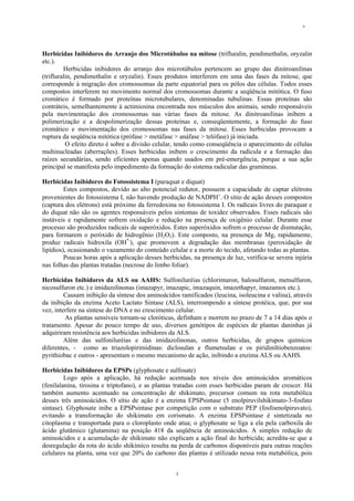 -
3
Herbicidas Inibidores do Arranjo dos Microtúbulos na mitose (trifluralin, pendimethalin, oryzalin
etc.).
Herbicidas inibidores do arranjo dos microtúbulos pertencem ao grupo das dinitroanilinas
(trifluralin, pendimethalin e oryzalin). Esses produtos interferem em uma das fases da mitose, que
corresponde à migração dos cromossomas da parte equatorial para os pólos das células. Todos esses
compostos interferem no movimento normal dos cromossomas durante a seqüência mitótica. O fuso
cromático é formado por proteínas microtubulares, denominadas tubulinas. Essas proteínas são
contráteis, semelhantemente à actimiosina encontrada nos músculos dos animais, sendo responsáveis
pela movimentação dos cromossomas nas várias fases da mitose. As dinitroanilinas inibem a
polimerização e a despolimerização dessas proteínas e, conseqüentemente, a formação do fuso
cromático e movimentação dos cromossomas nas fases da mitose. Esses herbicidas provocam a
ruptura da seqüência mitótica (prófase > metáfase > anáfase > telófase) já iniciada.
O efeito direto é sobre a divisão celular, tendo como conseqüência o aparecimento de células
multinucleadas (aberrações). Esses herbicidas inibem o crescimento da radícula e a formação das
raízes secundárias, sendo eficientes apenas quando usados em pré-emergência, porque a sua ação
principal se manifesta pelo impedimento da formação do sistema radicular das gramíneas.
Herbicidas Inibidores do Fotossistema I (paraquat e diquat)
Estes compostos, devido ao alto potencial redutor, possuem a capacidade de captar elétrons
provenientes do fotossistema I, não havendo produção de NADPH+
. O sítio de ação desses compostos
(captura dos elétrons) está próximo da ferredoxina no fotossistema I. Os radicais livres do paraquat e
do diquat não são os agentes responsáveis pelos sintomas de toxidez observados. Esses radicais são
instáveis e rapidamente sofrem oxidação e redução na presença de oxigênio celular. Durante esse
processo são produzidos radicais de superóxidos. Estes superóxidos sofrem o processo de dismutação,
para formarem o peróxido de hidrogênio (H2O2). Este composto, na presença de Mg, rapidamente,
produz radicais hidroxila (OH*-
), que promovem a degradação das membranas (peroxidação de
lipídios), ocasionando o vazamento do conteúdo celular e a morte do tecido, afetando todas as plantas.
Poucas horas após a aplicação desses herbicidas, na presença de luz, verifica-se severa injúria
nas folhas das plantas tratadas (necrose do limbo foliar).
Herbicidas Inibidores da ALS ou AAHS: Sulfoniluréias (chlorimuron, halosulfuron, metsulfuron,
nicosulfuron etc.) e imidazolinonas (imazapyr, imazapic, imazaquin, imazethapyr, imazamox etc.).
Causam inibição da síntese dos aminoácidos ramificados (leucina, isoleucina e valina), através
da inibição da enzima Aceto Lactato Sintase (ALS), interrompendo a síntese protéica, que, por sua
vez, interfere na síntese do DNA e no crescimento celular.
As plantas sensíveis tornam-se cloróticas, definham e morrem no prazo de 7 a 14 dias após o
tratamento. Apesar do pouco tempo de uso, diversos genótipos de espécies de plantas daninhas já
adquiriram resistência aos herbicidas inibidores da ALS.
Além das sulfoniluréias e das imidazolinonas, outros herbicidas, de grupos químicos
diferentes, - como as triazolopirimidinas: diclosulan e flumetsulan e os piridiniltiobenzoatos:
pyrithiobac e outros - apresentam o mesmo mecanismo de ação, inibindo a enzima ALS ou AAHS.
Herbicidas Inibidores da EPSPs (glyphosate e sulfosate)
Logo após a aplicação, há redução acentuada nos níveis dos aminoácidos aromáticos
(fenilalanina, tirosina e triptofano), e as plantas tratadas com esses herbicidas param de crescer. Há
também aumento acentuado na concentração de shikimato, precursor comum na rota metabólica
desses três aminoácidos. O sítio de ação é a enzima EPSPsintase (5 enolpiruvilshikimato-3-fosfato
sintase). Glyphosate inibe a EPSPsintase por competição com o substrato PEP (fosfoenolpiruvato),
evitando a transformação do shikimato em corismato. A enzima EPSPsintase é sintetizada no
citoplasma e transportada para o cloroplasto onde atua; o glyphosate se liga a ela pela carboxila do
ácido glutâmico (glutamina) na posição 418 da seqüência de aminoácidos. A simples redução de
aminoácidos e a acumulação de shikimato não explicam a ação final do herbicida; acredita-se que a
desregulação da rota do ácido shikímico resulta na perda de carbonos disponíveis para outras reações
celulares na planta, uma vez que 20% do carbono das plantas é utilizado nessa rota metabólica, pois
 