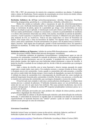 4
FEN, TIR e TRY são precursores da maioria dos compostos aromáticos nas plantas. O glyphosate
reduz a síntese de fitoalexinas. Ocorre aumento da concentração em níveis tóxicos de nitrato, etileno,
ácido cinâmico e outros compostos que aceleram a morte da planta.
Herbicidas Inibidores da ACCase (ariloxifenoxipropionatos: diclofop, fenoxaprop, fluazifop-p,
haloxyfop, propaquizafop, quizalofop etc. e ciclohexadionas: clethodim, sethoxidim etc.).
Muitos dos estudos já realizados sobre o mecanismo de ação dos ariloxifenoxipropionatos
foram feitos com o herbicida diclofop-methyl. Este herbicida é rapidamente absorvido pelas folhas e
atinge os meristemas da planta, apesar de a quantidade que atinge a área meristemática ser muito
pequena em relação ao que é aplicado. A translocação ocorre pelo xilema e pelo floema. A inibição da
ACCase explica perfeitamente a redução no crescimento, o aumento na permeabilidade de membrana
e os efeitos ultra-estruturais observados nas células. Esta enzima, encontrada no estroma de plastídios,
converte o Acetil Coenzima A (Acetil-CoA) em Malonil Coenzima A (Malonil-CoA) pela adição de
uma molécula de CO2 ao Acetil-CoA. Trata-se de uma reação-chave no início da biossíntese de
lipídios. Esta reação dosa o ritmo da biossíntese de lipídios. Em algumas horas, o crescimento de
raízes e parte aérea é paralisado. O tecido meristemático em gemas e nós da planta torna-se clorótico e,
depois, necrótico. Após alguns dias da aplicação, quando o tecido meristemático decai, fica aparente a
disfunção de membrana. As folhas mais velhas apresentam sinais de senescência e mostram troca de
pigmento.
Herbicidas Inibidores de Pigmentos ( inibidor da enzima PDS-fitoenodesaturase: norflurazon:
inibidor da enzima 4-HPPD- 4hidroxifenil piruvato dioxigenase: isoxaflutole)
Os herbicidas inibidores de pigmentos (izoxazolidinona e piridazinonas) agem na rota de
biossíntese de carotenóides, resultando no acúmulo de phytoeno e phytoflueno, com predomínio do
primeiro, que são dois precursores, sem cor, do caroteno. A produção dos novos tecidos albinos,
pelas plantas tratadas, não implica que estes herbicidas inibam diretamente a síntese de clorofila. A
perda da clorofila é resultado da sua oxidação pela luz, devido à falta de carotenóides que a protegem
da fotoxidação.
Após a síntese da clorofila, esta se torna funcional e absorve energia, passando do estado
singlet para o estado triplet, mais reativo. Em condições normais, a energia oriunda da forma triplet
é dissipada através dos carotenóides. Assim, quando os caratenóides não estão presentes, a clorofila
que está no estado triplet não dissipa energia e inicia reações de degradação, nas quais ela é destruída.
A inibição da síntese de carotenóides leva à decomposição da clorofila pela luz, como resultado da
perda da fotoproteção fornecida pelos carotenóides à clorofila. Devido a esse processo, a clorofila não
se mantém sem a presença dos carotenóides, que a protegem, dissipando o excesso de energia.
O local de ação mais estudado é onde atua a enzima phytoeno desidrogenase. A inibição desta
enzima provoca o acúmulo de phytoeno. O herbicida clomazone parece ser um pró-herbicida, que
ainda não tem um sítio de ação muito bem definido. Não causa acúmulo de phytoeno, mas sim de
gossipol e hemigossipol. A inibição da enzima IPP (isopentyl pirophosphato isomerase) parece ser o
provável sítio de ação.
Outras alterações provocadas por esses produtos são: redução da síntese protéica, perda de
proplastídios e degradação dos ribossomos 70S.
A seletividade às culturas se dá pela translocação reduzida e pela destoxificação das moléculas
herbicidas. A seletividade do clomazone ao algodão pode ser aumentada com adição de um inseticida
organofosforado. O inseticida funciona com “safener” protetor e pode ser usado no tratamento da
semente ou em aplicação no sulco de semeadura.
Literatura Consultada
Herbicide Action Course: an intensive course on the activity, selectivity, behavior, and fate of
herbicides in plants and soils. West Lafayette. Purdue University, 2003. 975 p
www.plantprotection.org/hrac/ Classification of Herbicides According to Mode of Action (2005)
 