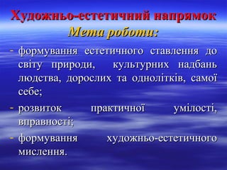 Художньо-естетичний напрямокХудожньо-естетичний напрямок
Мета роботи:Мета роботи:
- формування естетичного ставлення доформування естетичного ставлення до
світу природи, культурних надбаньсвіту природи, культурних надбань
людства, дорослих та однолітків, самоїлюдства, дорослих та однолітків, самої
себе;себе;
- розвиток практичної умілості,розвиток практичної умілості,
вправності;вправності;
- формування художньо-естетичногоформування художньо-естетичного
мислення.мислення.
 