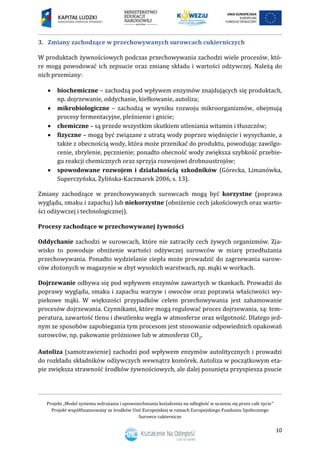Projekt „Model systemu wdrażania i upowszechniania kształcenia na odległość w uczeniu się przez całe życie”
Projekt współfinansowany ze środków Unii Europejskiej w ramach Europejskiego Funduszu Społecznego
Surowce cukiernicze
10
3. Zmiany zachodzące w przechowywanych surowcach cukierniczych
W produktach żywnościowych podczas przechowywania zachodzi wiele procesów, któ-
re mogą powodować ich zepsucie oraz zmianę składu i wartości odżywczej. Należą do
nich przemiany:
 biochemiczne – zachodzą pod wpływem enzymów znajdujących się produktach,
np. dojrzewanie, oddychanie, kiełkowanie, autoliza;
 mikrobiologiczne – zachodzą w wyniku rozwoju mikroorganizmów, obejmują
procesy fermentacyjne, pleśnienie i gnicie;
 chemiczne – są przede wszystkim skutkiem utleniania witamin i tłuszczów;
 fizyczne – mogą być związane z utratą wody poprzez więdnięcie i wysychanie, a
także z obecnością wody, która może przenikać do produktu, powodując zawilgo-
cenie, zbrylenie, pęcznienie; ponadto obecność wody zwiększa szybkość przebie-
gu reakcji chemicznych oraz sprzyja rozwojowi drobnoustrojów;
 spowodowane rozwojem i działalnością szkodników (Górecka, Limanówka,
Superczyńska, Żylińska-Kaczmarek 2006, s. 13).
Zmiany zachodzące w przechowywanych surowcach mogą być korzystne (poprawa
wyglądu, smaku i zapachu) lub niekorzystne (obniżenie cech jakościowych oraz warto-
ści odżywczej i technologicznej).
Procesy zachodzące w przechowywanej żywności
Oddychanie zachodzi w surowcach, które nie zatraciły cech żywych organizmów. Zja-
wisko to powoduje obniżenie wartości odżywczej surowców w miarę przedłużania
przechowywania. Ponadto wydzielanie ciepła może prowadzić do zagrzewania surow-
ców złożonych w magazynie w zbyt wysokich warstwach, np. mąki w workach.
Dojrzewanie odbywa się pod wpływem enzymów zawartych w tkankach. Prowadzi do
poprawy wyglądu, smaku i zapachu warzyw i owoców oraz poprawia właściwości wy-
piekowe mąki. W większości przypadków celem przechowywania jest zahamowanie
procesów dojrzewania. Czynnikami, które mogą regulować proces dojrzewania, są: tem-
peratura, zawartość tlenu i dwutlenku węgla w atmosferze oraz wilgotność. Dlatego jed-
nym ze sposobów zapobiegania tym procesom jest stosowanie odpowiednich opakowań
surowców, np. pakowanie próżniowe lub w atmosferze CO2.
Autoliza (samotrawienie) zachodzi pod wpływem enzymów autolitycznych i prowadzi
do rozkładu składników odżywczych wewnątrz komórek. Autoliza w początkowym eta-
pie zwiększa strawność środków żywnościowych, ale dalej posunięta przyspiesza psucie
 