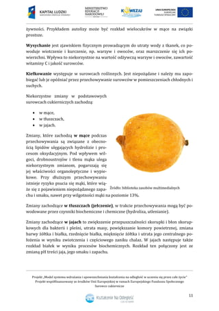 Projekt „Model systemu wdrażania i upowszechniania kształcenia na odległość w uczeniu się przez całe życie”
Projekt współfinansowany ze środków Unii Europejskiej w ramach Europejskiego Funduszu Społecznego
Surowce cukiernicze
11
żywności. Przykładem autolizy może być rozkład wielocukrów w mące na związki
prostsze.
Wysychanie jest zjawiskiem fizycznym prowadzącym do utraty wody z tkanek, co po-
woduje wiotczenie i kurczenie, np. warzyw i owoców, oraz marszczenie się ich po-
wierzchni. Wpływa to niekorzystnie na wartość odżywczą warzyw i owoców, zawartość
witaminy C i jakość surowców.
Kiełkowanie występuje w surowcach roślinnych. Jest niepożądane i należy mu zapo-
biegać lub je opóźniać przez przechowywanie surowców w pomieszczeniach chłodnych i
suchych.
Niekorzystne zmiany w podstawowych
surowcach cukierniczych zachodzą:
 w mące,
 w tłuszczach,
 w jajach.
Zmiany, które zachodzą w mące podczas
przechowywania są związane z obecno-
ścią lipidów ulęgających hydrolizie i pro-
cesom oksydacyjnym. Pod wpływem wil-
goci, drobnoustrojów i tlenu mąka ulega
niekorzystnym zmianom, pogarszają się
jej właściwości organoleptyczne i wypie-
kowe. Przy dłuższym przechowywaniu
istnieje ryzyko psucia się mąki, które wią-
że się z pojawieniem niepożądanego zapa-
chu i smaku, nawet przy wilgotności mąki na poziomie 13%.
Zmiany zachodzące w tłuszczach (jełczenie), w trakcie przechowywania mogą być po-
wodowane przez czynniki biochemiczne i chemiczne (hydroliza, utlenianie).
Zmiany zachodzące w jajach to zwiększenie przepuszczalności skorupki i błon skorup-
kowych dla bakterii i pleśni, utrata masy, powiększanie komory powietrznej, zmiana
barwy żółtka i białka, rzednięcie białka, mięknięcie żółtka i utrata jego centralnego po-
łożenia w wyniku zwiotczenia i częściowego zaniku chalaz. W jajach następuje także
rozkład białek w wyniku procesów biochemicznych. Rozkład ten połączony jest ze
zmianą pH treści jaja, jego smaku i zapachu.
 