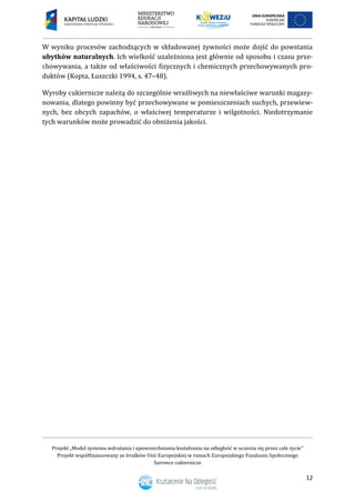 Projekt „Model systemu wdrażania i upowszechniania kształcenia na odległość w uczeniu się przez całe życie”
Projekt współfinansowany ze środków Unii Europejskiej w ramach Europejskiego Funduszu Społecznego
Surowce cukiernicze
12
W wyniku procesów zachodzących w składowanej żywności może dojść do powstania
ubytków naturalnych. Ich wielkość uzależniona jest głównie od sposobu i czasu prze-
chowywania, a także od właściwości fizycznych i chemicznych przechowywanych pro-
duktów (Kopta, Łuszczki 1994, s. 47–48).
Wyroby cukiernicze należą do szczególnie wrażliwych na niewłaściwe warunki magazy-
nowania, dlatego powinny być przechowywane w pomieszczeniach suchych, przewiew-
nych, bez obcych zapachów, o właściwej temperaturze i wilgotności. Niedotrzymanie
tych warunków może prowadzić do obniżenia jakości.
 