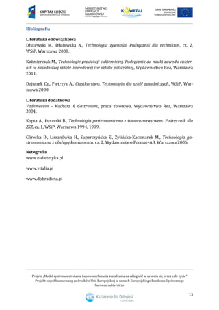 Projekt „Model systemu wdrażania i upowszechniania kształcenia na odległość w uczeniu się przez całe życie”
Projekt współfinansowany ze środków Unii Europejskiej w ramach Europejskiego Funduszu Społecznego
Surowce cukiernicze
13
Bibliografia
Literatura obowiązkowa
Dłużewski M., Dłużewska A., Technologia żywności. Podręcznik dla technikum, cz. 2,
WSiP, Warszawa 2008.
Kaźmierczak M., Technologie produkcji cukierniczej. Podręcznik do nauki zawodu cukier-
nik w zasadniczej szkole zawodowej i w szkole policealnej, Wydawnictwo Rea, Warszawa
2011.
Dojutrek Cz., Pietrzyk A., Ciastkarstwo. Technologia dla szkół zasadniczych, WSiP, War-
szawa 2000.
Literatura dodatkowa
Vademecum – Kucharz & Gastronom, praca zbiorowa, Wydawnictwo Rea, Warszawa
2001.
Kopta A., Łuszczki B., Technologia gastronomiczna z towaroznawstwem. Podręcznik dla
ZSZ, cz. 1, WSiP, Warszawa 1994, 1999.
Górecka D., Limanówka H., Superczyńska E., Żylińska-Kaczmarek M., Technologia ga-
stronomiczna z obsługą konsumenta, cz. 2, Wydawnictwo Format–AB, Warszawa 2006.
Netografia
www.e-dietetyka.pl
www.vitalia.pl
www.dobradieta.pl
 