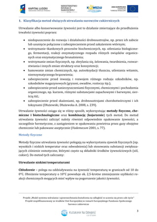 Projekt „Model systemu wdrażania i upowszechniania kształcenia na odległość w uczeniu się przez całe życie”
Projekt współfinansowany ze środków Unii Europejskiej w ramach Europejskiego Funduszu Społecznego
Surowce cukiernicze
3
1. Klasyfikacja metod służących utrwalaniu surowców cukierniczych
Utrwalanie albo konserwowanie żywności jest to działanie zmierzające do przedłużenia
trwałości żywności poprzez:
 niedopuszczenie do rozwoju i działalności drobnoustrojów, np. przez ich zabicie
lub usunięcie połączone z zabezpieczeniem przed zakażeniem wtórnym;
 wstrzymanie tkankowych procesów biochemicznych, np. utleniania biologiczne-
go, fermentacji, reakcji enzymatycznego rozpadu różnych związków organicz-
nych oraz enzymatycznego brunatnienia;
 wstrzymanie zmian fizycznych, np. zbrylania się, żelowania, twardnienia, rozwar-
stwiania i innych zmian struktury oraz konsystencji;
 hamowanie zmian chemicznych, np. autooksydacji tłuszczu, utleniania witamin,
nieenzymatycznego brązowienia;
 zabezpieczenie przed inwazją i rozwojem różnego rodzaju szkodników, np.
szkodników magazynowych (gryzoni, owadów, roztoczy itp.);
 zabezpieczenie przed zanieczyszczeniami fizycznymi, chemicznymi i pochodzenia
organicznego, np. kurzem, różnymi substancjami zapachowymi i barwnymi, sier-
ścią itd.;
 zabezpieczenie przed skażeniami, np. drobnoustrojami chorobotwórczymi i ich
toksynami (Dłużewski, Dłużewska A. 2008, s. 239).
Utrwalanie żywności osiąga się w różny sposób, wykorzystując metody fizyczne, che-
miczne i biotechnologiczne oraz kombinację (kojarzenie) tych metod. Do metod
utrwalania żywności zaliczyć należy również odpowiednie opakowanie żywności, a
szczególnie hermetyczne, z zastąpieniem w opakowaniu powietrza przez gazy obojętne
chemicznie lub pakowane aseptycznie (Vademecum 2001, s. 77).
Metody fizyczne
Metody fizyczne utrwalania żywności polegają na wykorzystaniu zjawisk fizycznych (np.
wysokich i niskich temperatur oraz odwodnienia) lub stosowaniu substancji zwiększa-
jących ciśnienie osmotyczne, którymi często są składniki środków żywnościowych (sól,
cukier). Do metod tych zaliczamy:
Utrwalanie niskimi temperaturami
Chłodzenie – polega na oddziaływaniu na żywność temperaturą w granicach od 10 do
0°C. Obniżenie temperatury o 10°C powoduje ok. 2,5-krotne zmniejszenie szybkości re-
akcji chemicznych mogących mieć wpływ na pogorszenie jakości żywności.
 