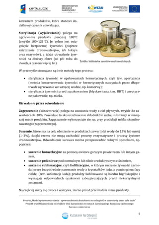 Projekt „Model systemu wdrażania i upowszechniania kształcenia na odległość w uczeniu się przez całe życie”
Projekt współfinansowany ze środków Unii Europejskiej w ramach Europejskiego Funduszu Społecznego
Surowce cukiernicze
5
kowaniem produktów, które stanowi do-
datkowy czynnik utrwalający.
Sterylizacja (wyjaławianie) polega na
ogrzewaniu produktu powyżej 100°C
(zwykle 100–121°C). Jej celem jest osią-
gnięcie bezpiecznej żywności (poprzez
zniszczenie drobnoustrojów, ich toksyn
oraz enzymów), a także utrwalenie żyw-
ności na dłuższy okres (od pół roku do
dwóch, a czasem więcej lat).
W przemyśle stosowane są dwie metody tego procesu:
 sterylizacja żywności w opakowaniach hermetycznych, czyli tzw. apertyzacja
(metoda konserwowania żywności w hermetycznych naczyniach przez długo-
trwałe ogrzewanie we wrzącej wodzie, np. konserwy);
 sterylizacja żywności przed zapakowaniem (błyskawiczna, tzw. UHT) i aseptycz-
ne pakowanie, np. mleka.
Utrwalanie przez odwodnienie
Zagęszczanie (koncentracja) polega na usuwaniu wody z ciał płynnych, zwykle do za-
wartości ok. 30%. Powoduje to skoncentrowanie składników suchej substancji w mniej-
szej masie produktu. Zagęszczenie wykorzystuje się np. przy produkcji mleka skonden-
sowanego (zagęszczonego).
Suszenie, które ma na celu obniżenie w produktach zawartości wody do 15% lub mniej
(1–3%), dzięki czemu nie mogą zachodzić procesy enzymatyczne i procesy życiowe
drobnoustrojów. Odwodnienie surowca można przeprowadzić różnymi sposobami, np.
poprzez:
 suszenie konwekcyjne za pomocą owiewu gorącym powietrzem lub innym ga-
zem,
 suszenie próżniowe pod normalnym lub silnie zredukowanym ciśnieniem,
 suszenie sublimacyjne, czyli liofilizacyjne, w którym suszenie żywności zacho-
dzi przez bezpośrednie parowanie wody z kryształków lodu, z pominięciem fazy
ciekłej (tzw. sublimacja lodu); produkty liofilizowane są bardzo higroskopijne i
wymagają odpowiednich opakowań zabezpieczających przed niekorzystnymi
zmianami.
Najczęściej suszy się owoce i warzywa, ziarno przed przemiałem i inne produkty.
 