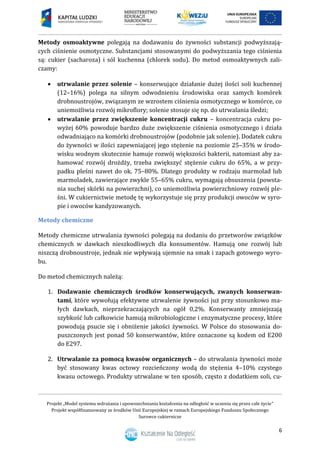 Projekt „Model systemu wdrażania i upowszechniania kształcenia na odległość w uczeniu się przez całe życie”
Projekt współfinansowany ze środków Unii Europejskiej w ramach Europejskiego Funduszu Społecznego
Surowce cukiernicze
6
Metody osmoaktywne polegają na dodawaniu do żywności substancji podwyższają-
cych ciśnienie osmotyczne. Substancjami stosowanymi do podwyższania tego ciśnienia
są: cukier (sacharoza) i sól kuchenna (chlorek sodu). Do metod osmoaktywnych zali-
czamy:
 utrwalanie przez solenie – konserwujące działanie dużej ilości soli kuchennej
(12–16%) polega na silnym odwodnieniu środowiska oraz samych komórek
drobnoustrojów, związanym ze wzrostem ciśnienia osmotycznego w komórce, co
uniemożliwia rozwój mikroflory; solenie stosuje się np. do utrwalania śledzi;
 utrwalanie przez zwiększenie koncentracji cukru – koncentracja cukru po-
wyżej 60% powoduje bardzo duże zwiększenie ciśnienia osmotycznego i działa
odwadniająco na komórki drobnoustrojów (podobnie jak solenie). Dodatek cukru
do żywności w ilości zapewniającej jego stężenie na poziomie 25–35% w środo-
wisku wodnym skutecznie hamuje rozwój większości bakterii, natomiast aby za-
hamować rozwój drożdży, trzeba zwiększyć stężenie cukru do 65%, a w przy-
padku pleśni nawet do ok. 75–80%. Dlatego produkty w rodzaju marmolad lub
marmoladek, zawierające zwykle 55–65% cukru, wymagają obsuszenia (powsta-
nia suchej skórki na powierzchni), co uniemożliwia powierzchniowy rozwój ple-
śni. W cukiernictwie metodę tę wykorzystuje się przy produkcji owoców w syro-
pie i owoców kandyzowanych.
Metody chemiczne
Metody chemiczne utrwalania żywności polegają na dodaniu do przetworów związków
chemicznych w dawkach nieszkodliwych dla konsumentów. Hamują one rozwój lub
niszczą drobnoustroje, jednak nie wpływają ujemnie na smak i zapach gotowego wyro-
bu.
Do metod chemicznych należą:
1. Dodawanie chemicznych środków konserwujących, zwanych konserwan-
tami, które wywołują efektywne utrwalenie żywności już przy stosunkowo ma-
łych dawkach, nieprzekraczających na ogół 0,2%. Konserwanty zmniejszają
szybkość lub całkowicie hamują mikrobiologiczne i enzymatyczne procesy, które
powodują psucie się i obniżenie jakości żywności. W Polsce do stosowania do-
puszczonych jest ponad 50 konserwantów, które oznaczone są kodem od E200
do E297.
2. Utrwalanie za pomocą kwasów organicznych – do utrwalania żywności może
być stosowany kwas octowy rozcieńczony wodą do stężenia 4–10% czystego
kwasu octowego. Produkty utrwalane w ten sposób, często z dodatkiem soli, cu-
 