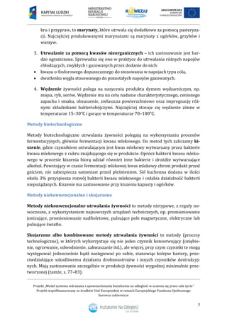 Projekt „Model systemu wdrażania i upowszechniania kształcenia na odległość w uczeniu się przez całe życie”
Projekt współfinansowany ze środków Unii Europejskiej w ramach Europejskiego Funduszu Społecznego
Surowce cukiernicze
7
kru i przypraw, to marynaty, które utrwala się dodatkowo za pomocą pasteryza-
cji. Najczęściej produkowanymi marynatami są marynaty z ogórków, grzybów i
warzyw.
3. Utrwalanie za pomocą kwasów nieorganicznych – ich zastosowanie jest bar-
dzo ograniczone. Sprowadza się ono w praktyce do utrwalania różnych napojów
chłodzących, zwykłych i gazowanych przez dodanie do nich:
 kwasu o-fosforowego dopuszczonego do stosowania w napojach typu cola,
 dwutlenku węgla stosowanego do pozostałych napojów gazowanych.
4. Wędzenie żywności polega na nasyceniu produktu dymem wędzarniczym, np.
mięsa, ryb, serów. Wędzenie ma na celu nadanie charakterystycznego, cenionego
zapachu i smaku, obsuszenie, zwłaszcza powierzchniowe oraz impregnację róż-
nymi składnikami bakteriobójczymi. Najczęściej stosuje się wędzenie zimne w
temperaturze 15–30°C i gorące w temperaturze 70–100°C.
Metody biotechnologiczne
Metody biotechnologiczne utrwalania żywności polegają na wykorzystaniu procesów
fermentacyjnych, głównie fermentacji kwasu mlekowego. Do metod tych zaliczamy ki-
szenie, gdzie czynnikiem utrwalającym jest kwas mlekowy wytwarzany przez bakterie
kwasu mlekowego z cukru znajdującego się w produkcie. Oprócz bakterii kwasu mleko-
wego w procesie kiszenia biorą udział również inne bakterie i drożdże wytwarzające
alkohol. Powstający w czasie fermentacji mlekowej kwas mlekowy chroni produkt przed
gniciem, nie zabezpiecza natomiast przed pleśnieniem. Sól kuchenna dodana w ilości
około 3% przyspiesza rozwój bakterii kwasu mlekowego i osłabia działalność bakterii
niepożądanych. Kiszenie ma zastosowanie przy kiszeniu kapusty i ogórków.
Metody niekonwencjonalne i skojarzone
Metody niekonwencjonalne utrwalania żywności to metody nietypowe, z reguły no-
woczesne, z wykorzystaniem najnowszych urządzeń technicznych, np. promieniowanie
jonizujące, promieniowanie nadfioletowe, pulsujące pole magnetyczne, elektryczne lub
pulsujące światło.
Skojarzone albo kombinowane metody utrwalania żywności to metody (procesy
technologiczne), w których wykorzystuje się nie jeden czynnik konserwujący (oziębie-
nie, ogrzewanie, odwodnienie, zakwaszanie itd.), ale więcej, przy czym czynniki te mogą
występować jednocześnie bądź następować po sobie, stanowiąc kolejne bariery, prze-
ciwdziałające szkodliwemu działaniu drobnoustrojów i innych czynników destrukcyj-
nych. Mają zastosowanie szczególnie w produkcji żywności wygodnej minimalnie prze-
tworzonej (tamże, s. 77–83).
 