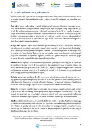 Projekt „Model systemu wdrażania i upowszechniania kształcenia na odległość w uczeniu się przez całe życie”
Projekt współfinansowany ze środków Unii Europejskiej w ramach Europejskiego Funduszu Społecznego
Surowce cukiernicze
8
2. Czynniki wpływające na przechowywanie
Wymienione niżej czynniki naturalne powodują stałe obniżanie jakości surowców aż do
zepsucia włącznie lub oddziałują niekorzystnie, w sposób pośredni, na produkty spo-
żywcze.
Powietrze może wpływać na żywność dodatnio lub ujemnie. Obecność świeżego powie-
trza jest niezbędna dla produktów spożywczych wykazujących cechy organizmów ży-
wych do podtrzymania procesów życiowych, np. oddychania. W przypadku braku do-
stępu powietrza następuje zamieranie komórek i szybkie psucie się surowców tej grupy.
Kontakt z tlenem zawartym w powietrzu przyspiesza również procesy utleniania i jeł-
czenia w tłuszczach oraz w produktach o jego dużej zawartości. Może również prowa-
dzić do utraty niektórych witamin.
Wilgotność wpływa na cechy jakościowe żywności bezpośrednio i pośrednio. Nadmier-
na wilgotność powoduje nawilżanie, zagrzewanie oraz zbrylanie żywności, obniża rów-
nież jakość opakowań przez rozklejanie torebek i rdzewienie puszek. Mała wilgotność
prowadzi do wysychania, kurczenia się surowców oraz powstawanie nadmiernych
ubytków. Pośrednio wilgotność wpływa ujemnie na przechowywaną żywność, gdyż
stwarza dogodne warunki do rozwoju drobnoustrojów.
Temperatura wpływa na intensywność procesów życiowych zachodzących w środkach
żywnościowych i na rozwój drobnoustrojów. Do przechowywania żywności stosuje się
niską temperaturę w granicach 0–8C lub –20C, wyższe temperatury powodują bowiem
niekorzystne zmiany konsystencji, wyglądu i innych cech fizycznych żywnościowych
oraz sprzyjają rozwojowi drobnoustrojów.
Światło słoneczne działa na środki spożywcze szkodliwie, ponieważ uaktywnia enzy-
my, przez co przyspiesza procesy życiowe w tkankach żywności, zwłaszcza dojrzewanie
i kiełkowanie. Powoduje również jełczenie tłuszczu i niszczenie witamin. Przykładem
może być mleko, które po 6-godzinnym naświetlaniu traci 66% witaminy B2.
Czas dla pewnych środków żywnościowych, np. warzyw, owoców, niektórych serów,
mięsa i mąki, jest niezbędny do osiągnięcia lepszej jakości przez dojrzewanie. Czasu tego
jednak nie powinno się przedłużać, ponieważ nawet najlepsze warunki nie zahamują
całkowicie niekorzystnych zjawisk, do jakich prowadzi zbyt długie przechowywanie.
Drobnoustroje działające na żywność to bakterie, pleśnie i grzyby. Najliczniejszą grupę
drobnoustrojów stanowią bakterie, one też stwarzają największe zagrożenie dla żywno-
ści. Pleśnie i grzyby atakują środki żywnościowe nieodpowiednio przechowywane,
zmieniając na niekorzyść ich smak i zapach. Najpewniej chroni przed ich szkodliwym
działaniem bezwzględna czystość.
 