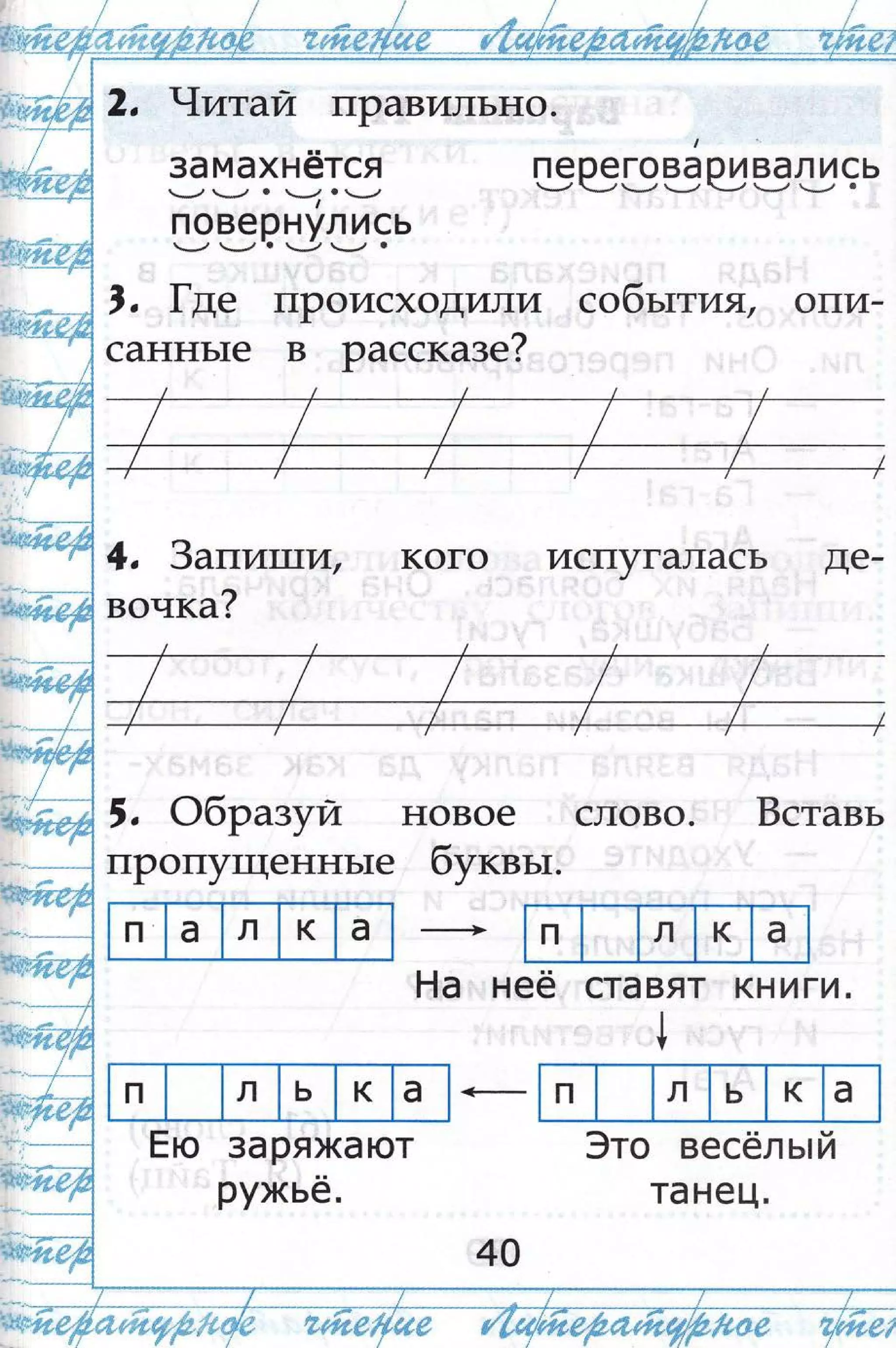 ,/
€-:- -.-.$це_-. _.-._. -]_.'-._.'-_--,"ч_
{:.;*:д.,#: *|;| #;*$) г' $;$.ц
-_**Р?-г;:;;;;
+$,т$.$.*т,
2, т{итай лРавтлпьно.
| ".
замахнётся переговаоивались
--",, *-_./ . | }! .1*.) ч'--: {.''ч----: */ --, ч---': ч*--': '
повернул ись
*-",' -_.,' . -_/, _-, .
,, |де пРоисходили собьттА1, оли-
саннь1е в рассказе?
4, 3апитзи, кого исг!утапась де-
вочка?
',
Фбразуй новое слово. Бставь
пРопу1щеннь1е буквьт.
--+
Ёа нее ставят книги.
!
!
3аряжают
ружьё.
3то вёсёль:й
та нец.
п а л к а п л к а
п л ь к а п л ь к а
Ёю
40
 