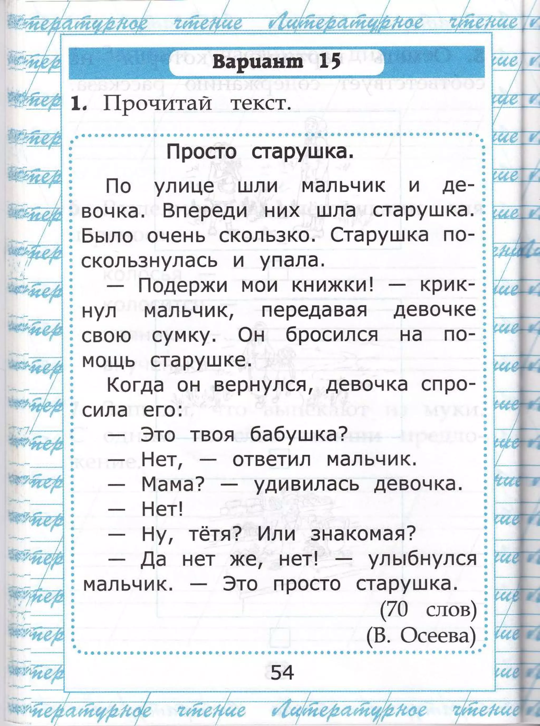 |+гтт*ч;******
.,/
[*"**'
.;.ц|']Ё_''_ __..;._-'-' __- __.+
шцд'т,$**}'-''$$9цч$, #.'
::::::.::::::- _ _ - - -
- _-,т.-*
|_1росто старушка.
]_]о улице 111ли мальчик и де_
вочка. 8переди них шла старушка.
Бь:ло очень скользко. €тарушка по_
скользнулась и упала.
[1одержи мои книжки ! крик-
нул мальчик, передавая девочке
свою сумку. @н 6роси лся на по_
мощь старушке.
(огда он вернулся, девочка спро-
сила его:
3то твоя бабушка?
Ёет,
[т4а ма?
Ёет!
тётя? |1ли зна комая?
нет *€, нет! - уль|бнулся
3то просто старушка.
(70 слов)
'$: ш $:*п ц*г*.''"[чш ц*г
 