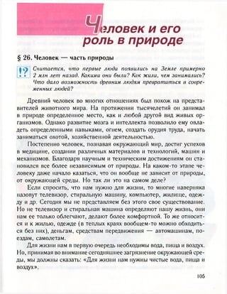эловек и его
роль в природе
§ 26. Человек — часть природы
Что дало возможность древним людям превратиться в совре-
менных людей?
Древний человек во многих отношениях был похож на предста-
вителей животного мира. На протяжении тысячелетий он занимал
в природе определенное место, как и любой другой вид живых ор-
ганизмов. Однако развитие мозга и интеллекта позволило ему овла-
деть определенными навыками, огнем, создать орудия труда, начать
заниматься охотой, хозяйственной деятельностью.
Постепенно человек, познавая окружающий мир, достиг успехов
в медицине, создании различных материалов и технологий, машин и
механизмов. Благодаря научным и техническим достижениям он ста-
новился все более независимым от природы. На каком-то этапе че-
ловеку даже начало казаться, что он вообще не зависит от природы,
от окружающей среды. Но так ли это на самом деле?
Если спросить, что нам нужно для жизни, то многие наверняка
назовут телевизор, стиральную машину, компьютер, жилище, одеж-
ду и др. Сегодня мы не представляем без этого свое существование.
Но не телевизор и стиральная машина определяют нашу жизнь, они
нам ее только облегчают, делают более комфортной. То же относит-
ся и к жилью, одежде (в теплых краях вообщем-то можно обходить-
ся без них), деньгам, средствам передвижения — автомашинам, по-
ездам, самолетам.
Для жизни нам в первую очередь необходимы вода, пища и воздух.
Но, принимая во внимание сегодняшнее загрязнение окружающей сре-
ды, мы должны сказать: «Для жизни нам нужны чистые вода, пища и
воздух».
Считается, что первые люди появились на Земле примерно
2 млн лет назад. Какими они были? Как жили, чем занимались?
 